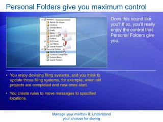 You create rules to move messages to specified locations. Manage your mailbox II: Understand your choices for storingThey both use PST filesAs you’ve learned, for both Archive and Personal Folders, messages are moved (not copied) to an Outlook folder. Another similarity between the methods is that the folders, the subfolders, and the messages they contain are stored in a file on your computer called an Outlook data file.