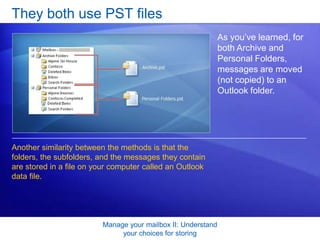 Manage your mailbox II: Understand your choices for storingOne more type of Personal Folder Some account types deliver e-mail directly to a Personal Folder, as shown here.If your e-mail is delivered directly to your own computer,  the name you see in the Navigation Pane next to the Mailbox icon will be Personal Folders.