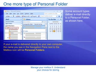 Manage your mailbox II: Understand your choices for storingOne more type of Personal Folder What does this mean? Usually that your e-mail is delivered directly to a PST file on your own computer, named Outlook.pst by default. Even if your mail is delivered to this type of Personal Folder, you still may want to make use of Archive or the kind of Personal Folder that you create yourself. Space is limited, folders fill up, and a little more organization may help you find what you need faster.
