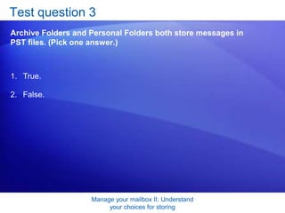 Manage your mailbox II: Understand your choices for storingTest question 3: AnswerTrue. The difference is that with Archive Folders, Outlook creates the PST for you. With Personal Folders, it’s up to you to create the file. 