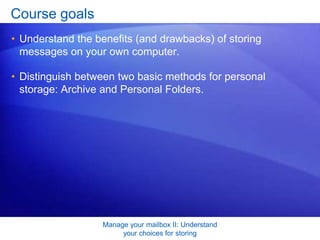 Manage your mailbox II: Understand your choices for storingOverview: Storage motivations and methodsSuppose you want to reduce the size of your mailbox by storing e-mail messages on your own computer rather than on a server. Or maybe you just want to move some messages related to an important project from one computer to another. You can store messages in an Outlook personal folder using one of two methods, both of which this course introduces. 