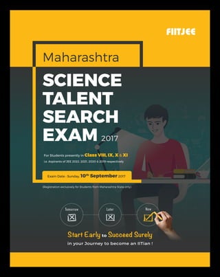 Exam Date : Sunday, 10th
September 2017
FIITJEE
SCIENCE
TALENT
SEARCH
EXAM 2017
in your Journey to become an IITian !
Start Early to Succeed Surely
For Students presently in Class VIII, IX, X & XI
i.e. Aspirants of JEE 2022, 2021, 2020 & 2019 respectively
Maharashtra
LaterTomorrow Now
(Registration exclusively for Students from Maharashtra State only)
 
