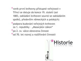 * vznik první knihovny přístupné veřejnosti v
 Třinci se datuje do konce 19. století (asi
 1883, zakládání knihoven souvisí se zakládáním
 spolků, především německých a polských)
* podpora budování veřejných knihoven
 za 1. republiky – „Masarykův zákon“
* po 2. sv. válce obnovena činnost
* od 70. let rozvoj a rozšiřování činnosti

                                     *
 