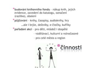* budování knihovního fondu – nákup knih, jejich
 evidence, zavedení do katalogu, označení
 (razítko), obalení
* půjčování – knihy, časopisy, audioknihy, hry
       …ale i brýle, deštníky, e-čtečky, kufříky
* pořádání akcí – pro děti, mládež i dospělé
                 – vzdělávací, kulturní a volnočasové
                 – pro celé město a region


                                    *
 