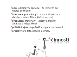* péče o knihovny regionu – 25 knihoven od
 Ropice po Hrčavu
* informace pro občany – tvorba a aktualizace
 databáze města Třince (info-trinec.cz)
* propagační materiály – letáčky a mobilní
 aplikace o městě Třinci
* pořádání výstav a pořadů k popularizaci umění
* projekty pro děti, mládež a seniory


                                  *
 