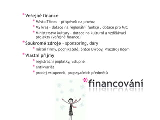 * Veřejné finance
     * Město Třinec – příspěvek na provoz
     * MS kraj – dotace na regionální funkce , dotace pro MIC
     * Ministerstvo kultury – dotace na kulturní a vzdělávací
      projekty (veřejné finance)
* Soukromé zdroje - sponzoring, dary
     * místní firmy, podnikatelé, Srdce Evropy, Prazdroj lidem
* Vlastní příjmy
     * registrační poplatky, vstupné
     * antikvariát
     * prodej vstupenek, propagačních předmětů

                                   *
 