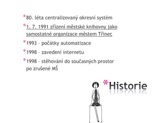 * 80. léta centralizovaný okresní systém
* 1. 7. 1991 zřízení městské knihovny jako
 samostatné organizace městem Třinec
* 1993 – počátky automatizace
* 1998 – zavedení internetu
* 1998 – stěhování do současných prostor
 po zrušené MŠ


                                   *
 