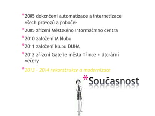 * 2005 dokončení automatizace a internetizace
 všech provozů a poboček
* 2005 zřízení Městského informačního centra
* 2010 založení M klubu
* 2011 založení klubu DUHA
* 2012 zřízení Galerie města Třince + literární
 večery
* 2013 – 2014 rekonstrukce a modernizace

                             *
 
