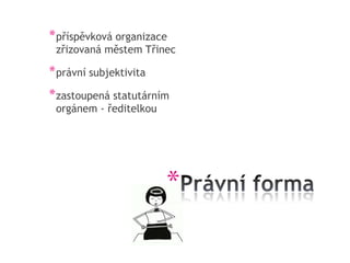 * příspěvková organizace
 zřizovaná městem Třinec

* právní subjektivita
* zastoupená statutárním
 orgánem - ředitelkou




                        *
 