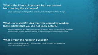 What is the #1 most important fact you learned
from reading the six papers?
    Local technological change often leads to unintended global offline change.




What is one specific idea that you learned by reading
these articles that you did not know before?
    Reflective practice is a formal process and by forcing one out of a standard, preferred
    methodology, it plays a significant role in continuous professional development.




What is your one research question?
    How does technology affect creative collaboration between employees in a
    multinational organization?
 