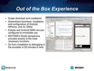 Out of the Box Experience Single download and installation Streamlined download, installation and configuration of Android, OPhone, and JIL SDKs Eclipse and Android SDKs are pre-configured to immediate use MOTODEV Studio perspective provides access to the most necessary functions Go from installation to debugging in the emulator in 20 minutes or less #adevinar 