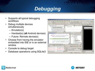 Debugging Supports all typical debugging workflows Debug multiple devices simultaneously Emulator(s) Handset(s) ( all  Android devices) Future: Remote device(s) Choose from having the emulator embedded into IDE or in an external window Console to debug target Database operations using SQLite3 #adevinar 