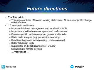 Future directions The fine print… This page contains of forward looking statements. All items subject to change without notice. 1.2 version in mid-March Improve database management and localization tools Improve embedded emulator speed and performance Domain-specific tools (enterprise, games, multimedia) Static code analysis (e.g. permission scanning) Run-time diagnostic tools (profiling, code coverage) Better UI design tools Support for 64-bit OS (Windows 7, Ubuntu) Debugging of remote devices …  your ideas  … #adevinar 