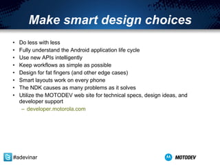 Make smart design choices Do less with less Fully understand the Android application life cycle Use new APIs intelligently Keep workflows as simple as possible Design for fat fingers (and other edge cases) Smart layouts work on every phone The NDK causes as many problems as it solves Utilize the MOTODEV web site for technical specs, design ideas, and developer support developer.motorola.com   #adevinar 