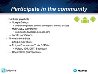 Participate in the community Get help, give help Google Groups  android-beginners ,  android-developers ,  android-discuss MOTODEV Community community.developer.motorola.com Local User Groups Where to contribute Google (OS/Tools) Eclipse Foundation (Tools & SDKs) Pulsar, JDT, CDT, Sequoyah OpenIntents (Components) #adevinar 