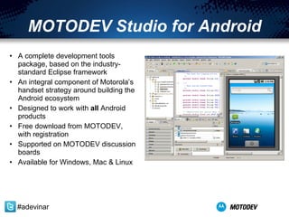 MOTODEV Studio for Android A complete development tools package, based on the industry-standard Eclipse framework An integral component of Motorola’s handset strategy around building the Android ecosystem Designed to work with  all  Android products Free download from MOTODEV, with registration Supported on MOTODEV discussion boards Available for Windows, Mac & Linux #adevinar 
