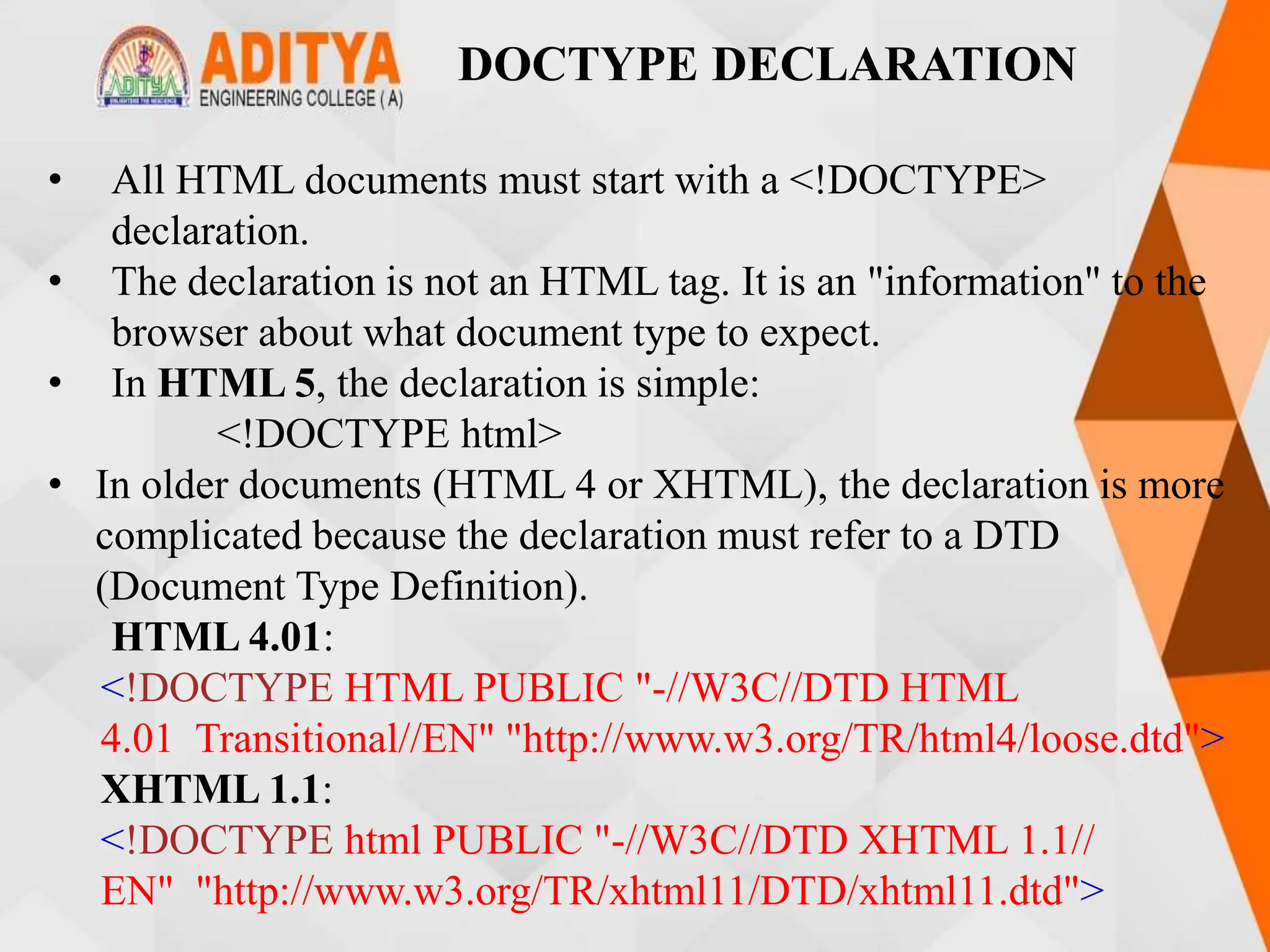 DOCTYPE DECLARATION
• All HTML documents must start with a <!DOCTYPE>
declaration.
• The declaration is not an HTML tag. It is an "information" to the
browser about what document type to expect.
• In HTML 5, the declaration is simple:
<!DOCTYPE html>
• In older documents (HTML 4 or XHTML), the declaration is more
complicated because the declaration must refer to a DTD
(Document Type Definition).
HTML 4.01:
<!DOCTYPE HTML PUBLIC "-//W3C//DTD HTML
4.01 Transitional//EN" "http://www.w3.org/TR/html4/loose.dtd">
XHTML 1.1:
<!DOCTYPE html PUBLIC "-//W3C//DTD XHTML 1.1//
EN" "http://www.w3.org/TR/xhtml11/DTD/xhtml11.dtd">
 