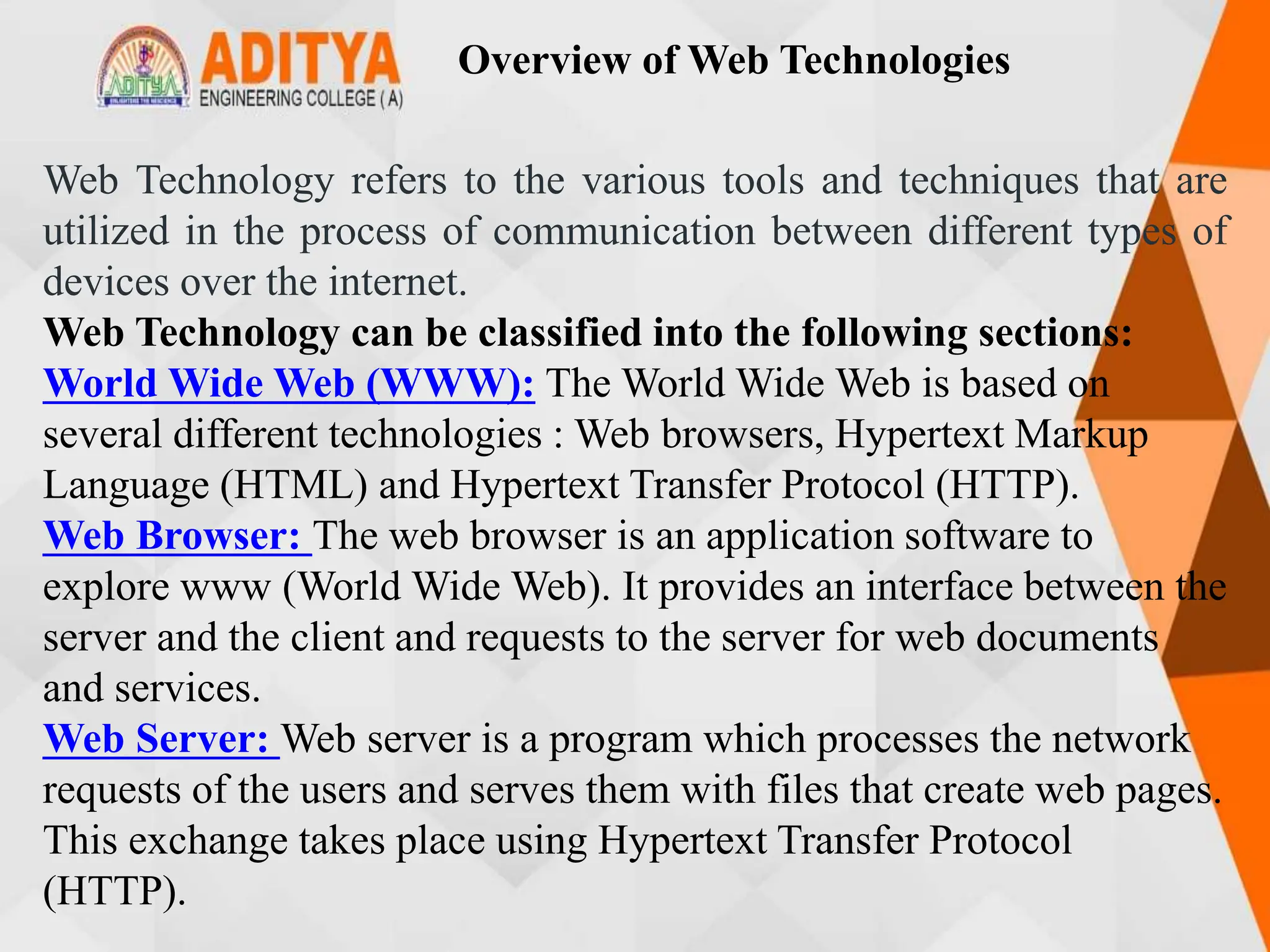 Overview of Web Technologies
Web Technology refers to the various tools and techniques that are
utilized in the process of communication between different types of
devices over the internet.
Web Technology can be classified into the following sections:
World Wide Web (WWW): The World Wide Web is based on
several different technologies : Web browsers, Hypertext Markup
Language (HTML) and Hypertext Transfer Protocol (HTTP).
Web Browser: The web browser is an application software to
explore www (World Wide Web). It provides an interface between the
server and the client and requests to the server for web documents
and services.
Web Server: Web server is a program which processes the network
requests of the users and serves them with files that create web pages.
This exchange takes place using Hypertext Transfer Protocol
(HTTP).
 