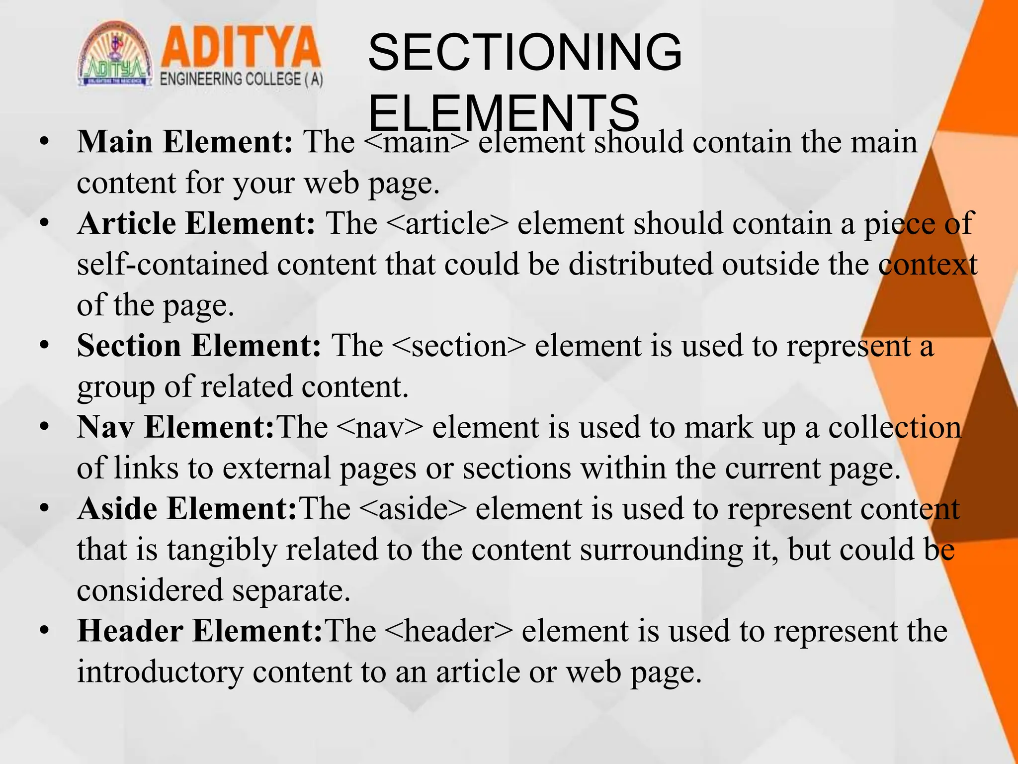SECTIONING
ELEMENTS
• Main Element: The <main> element should contain the main
content for your web page.
• Article Element: The <article> element should contain a piece of
self-contained content that could be distributed outside the context
of the page.
• Section Element: The <section> element is used to represent a
group of related content.
• Nav Element:The <nav> element is used to mark up a collection
of links to external pages or sections within the current page.
• Aside Element:The <aside> element is used to represent content
that is tangibly related to the content surrounding it, but could be
considered separate.
• Header Element:The <header> element is used to represent the
introductory content to an article or web page.
 