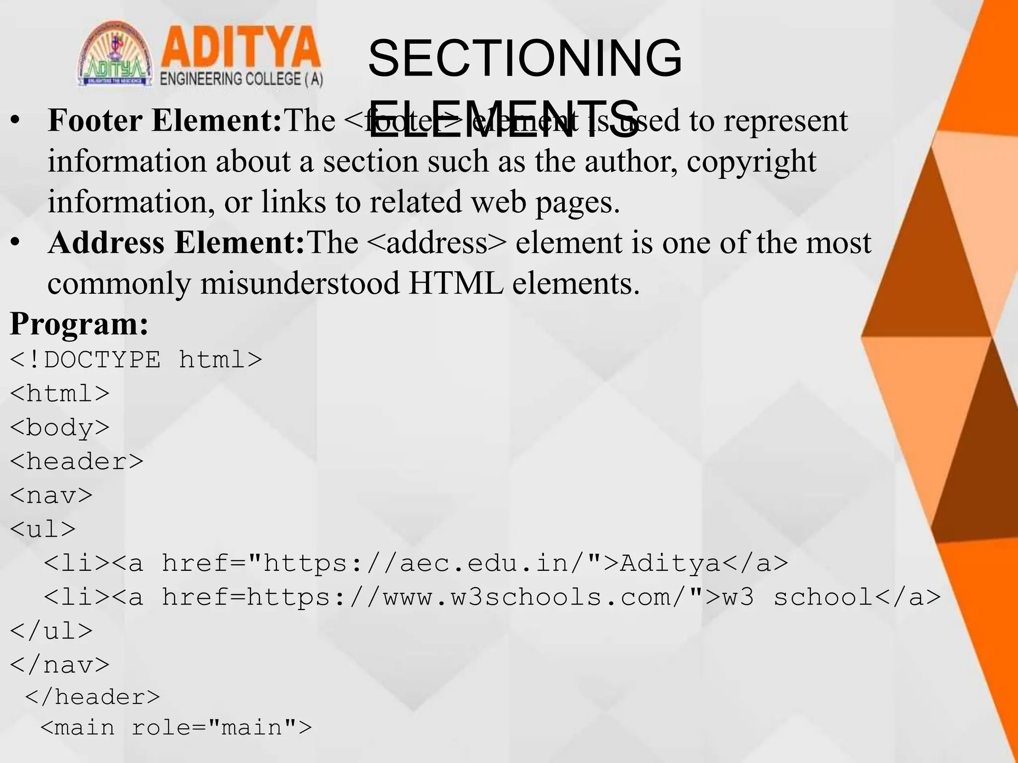 SECTIONING
ELEMENTS
• Footer Element:The <footer> element is used to represent
information about a section such as the author, copyright
information, or links to related web pages.
• Address Element:The <address> element is one of the most
commonly misunderstood HTML elements.
Program:
<!DOCTYPE html>
<html>
<body>
<header>
<nav>
<ul>
<li><a href="https://aec.edu.in/">Aditya</a>
<li><a href=https://www.w3schools.com/">w3 school</a>
</ul>
</nav>
</header>
<main role="main">
 