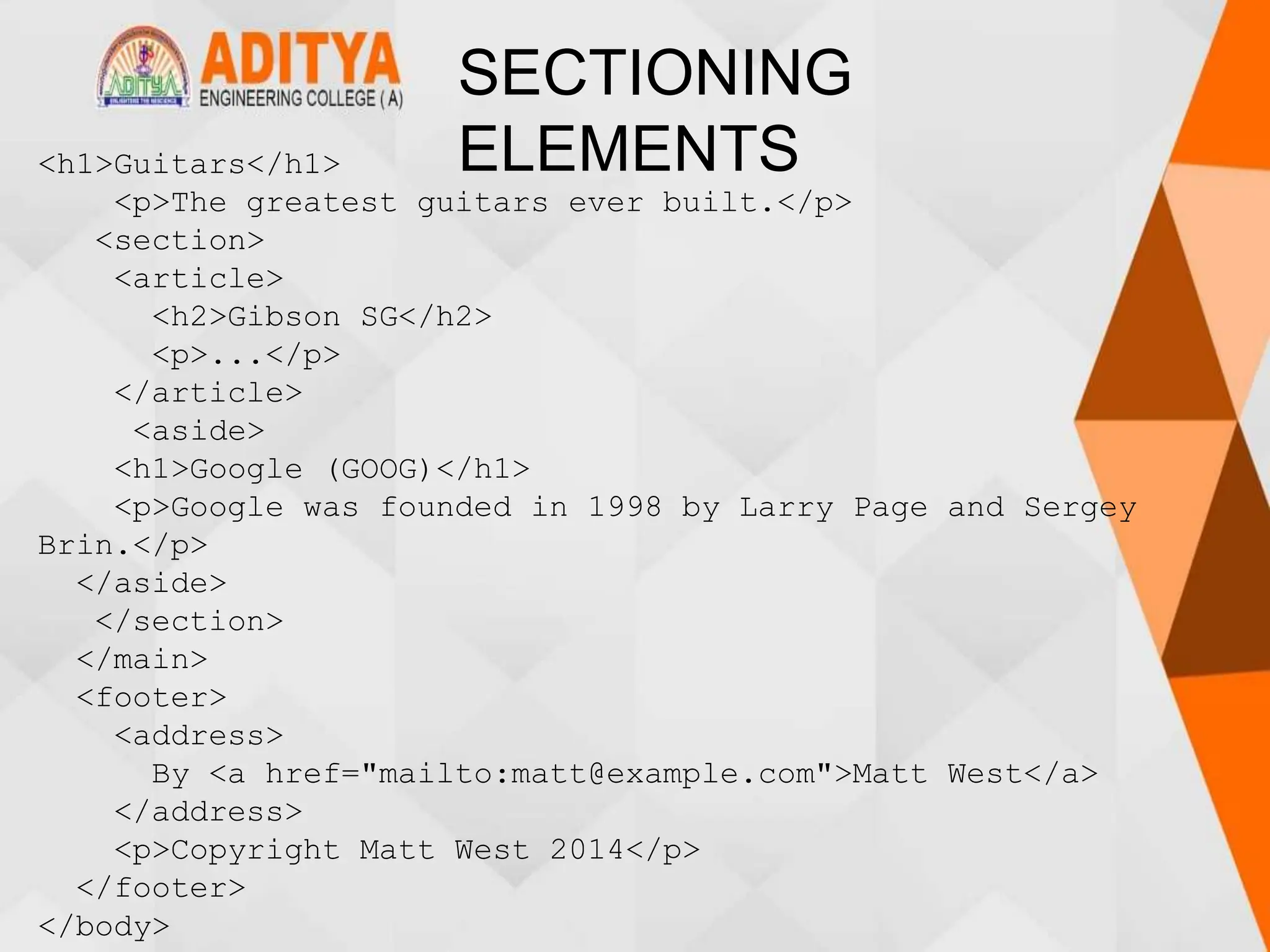 SECTIONING
ELEMENTS
<h1>Guitars</h1>
<p>The greatest guitars ever built.</p>
<section>
<article>
<h2>Gibson SG</h2>
<p>...</p>
</article>
<aside>
<h1>Google (GOOG)</h1>
<p>Google was founded in 1998 by Larry Page and Sergey
Brin.</p>
</aside>
</section>
</main>
<footer>
<address>
By <a href="mailto:matt@example.com">Matt West</a>
</address>
<p>Copyright Matt West 2014</p>
</footer>
</body>
 