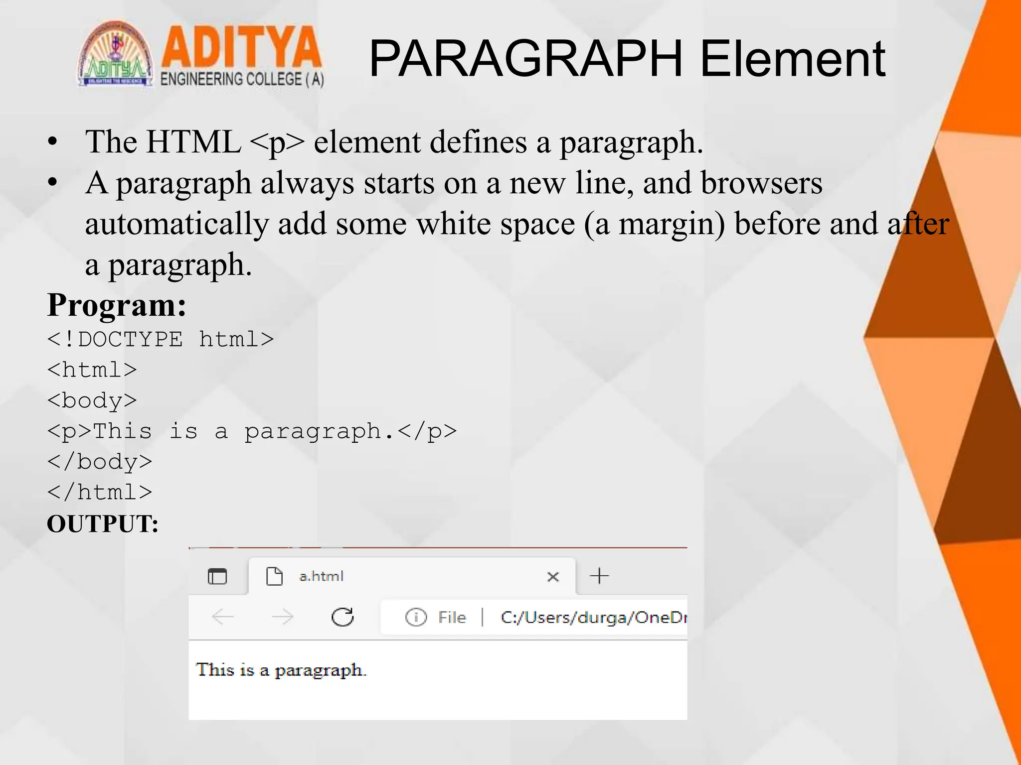 PARAGRAPH Element
• The HTML <p> element defines a paragraph.
• A paragraph always starts on a new line, and browsers
automatically add some white space (a margin) before and after
a paragraph.
Program:
<!DOCTYPE html>
<html>
<body>
<p>This is a paragraph.</p>
</body>
</html>
OUTPUT:
 