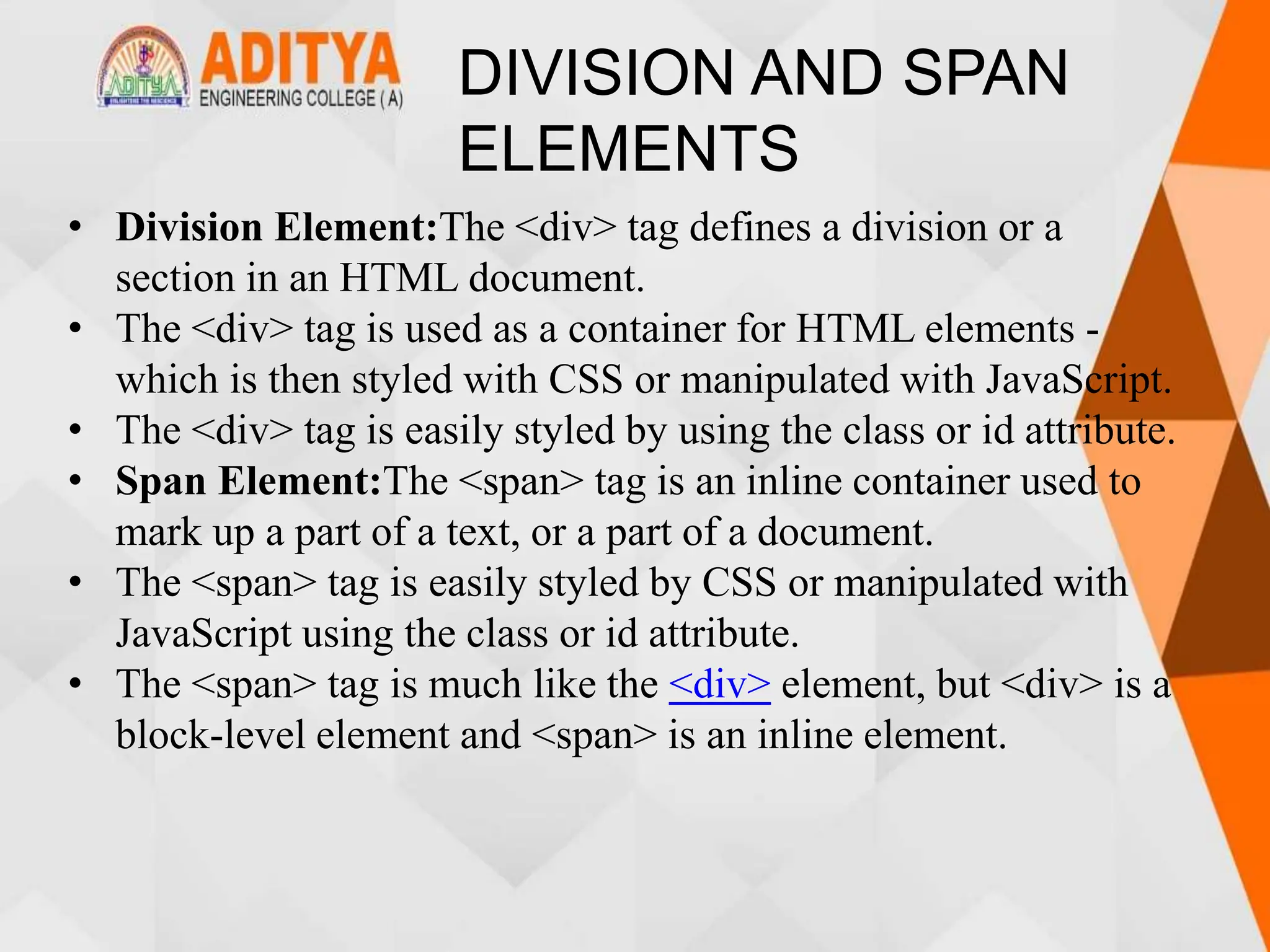 DIVISION AND SPAN
ELEMENTS
• Division Element:The <div> tag defines a division or a
section in an HTML document.
• The <div> tag is used as a container for HTML elements -
which is then styled with CSS or manipulated with JavaScript.
• The <div> tag is easily styled by using the class or id attribute.
• Span Element:The <span> tag is an inline container used to
mark up a part of a text, or a part of a document.
• The <span> tag is easily styled by CSS or manipulated with
JavaScript using the class or id attribute.
• The <span> tag is much like the <div> element, but <div> is a
block-level element and <span> is an inline element.
 