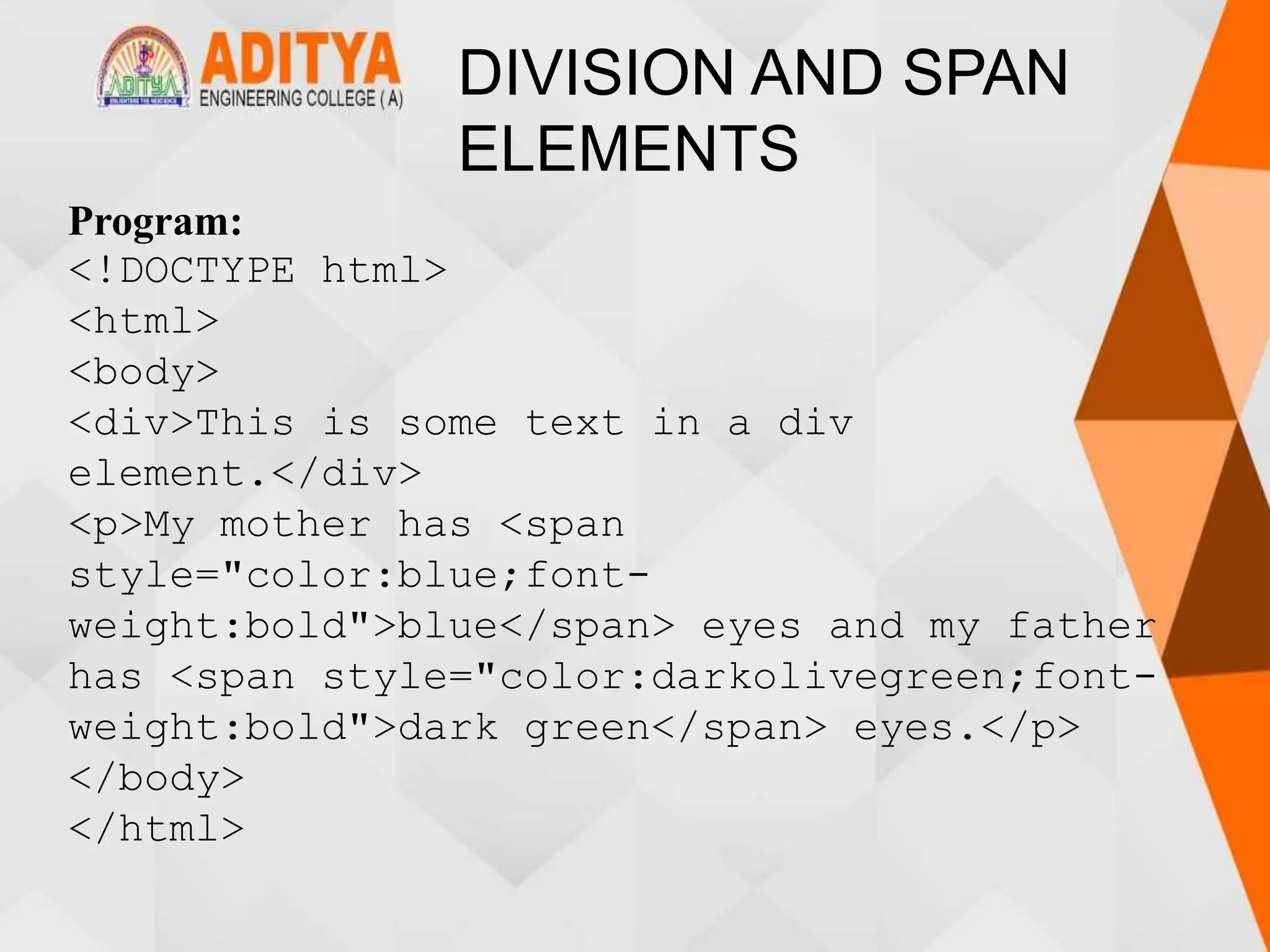 DIVISION AND SPAN
ELEMENTS
Program:
<!DOCTYPE html>
<html>
<body>
<div>This is some text in a div
element.</div>
<p>My mother has <span
style="color:blue;font-
weight:bold">blue</span> eyes and my father
has <span style="color:darkolivegreen;font-
weight:bold">dark green</span> eyes.</p>
</body>
</html>
 