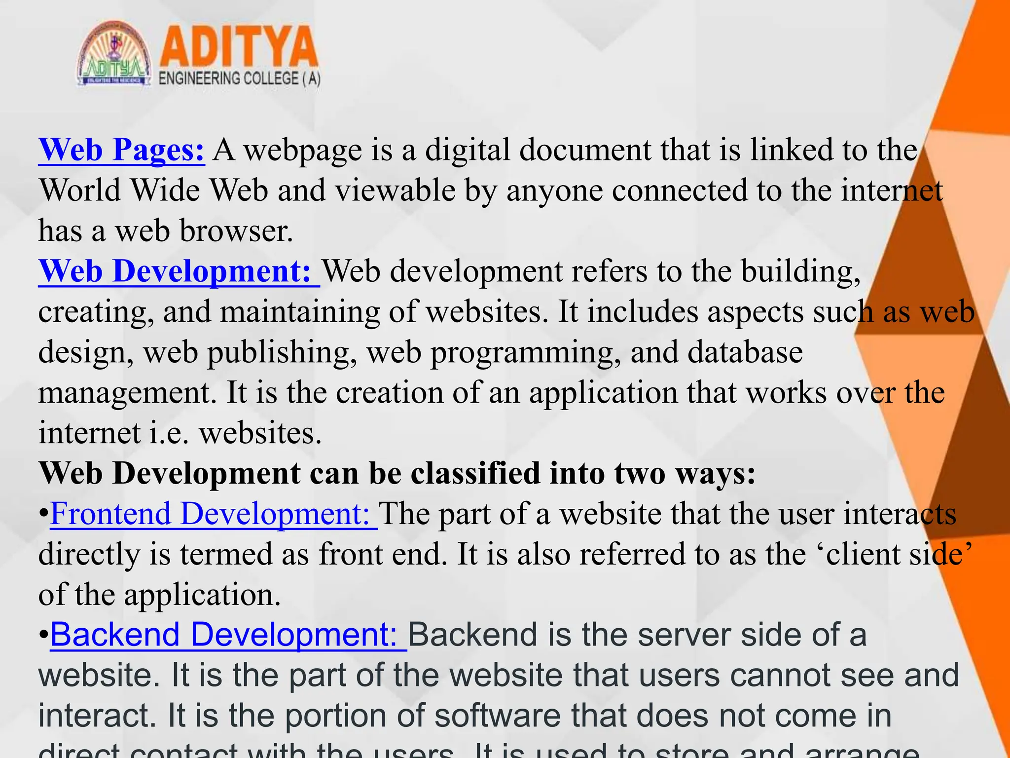 Web Pages: A webpage is a digital document that is linked to the
World Wide Web and viewable by anyone connected to the internet
has a web browser.
Web Development: Web development refers to the building,
creating, and maintaining of websites. It includes aspects such as web
design, web publishing, web programming, and database
management. It is the creation of an application that works over the
internet i.e. websites.
Web Development can be classified into two ways:
•Frontend Development: The part of a website that the user interacts
directly is termed as front end. It is also referred to as the ‘client side’
of the application.
•Backend Development: Backend is the server side of a
website. It is the part of the website that users cannot see and
interact. It is the portion of software that does not come in
 