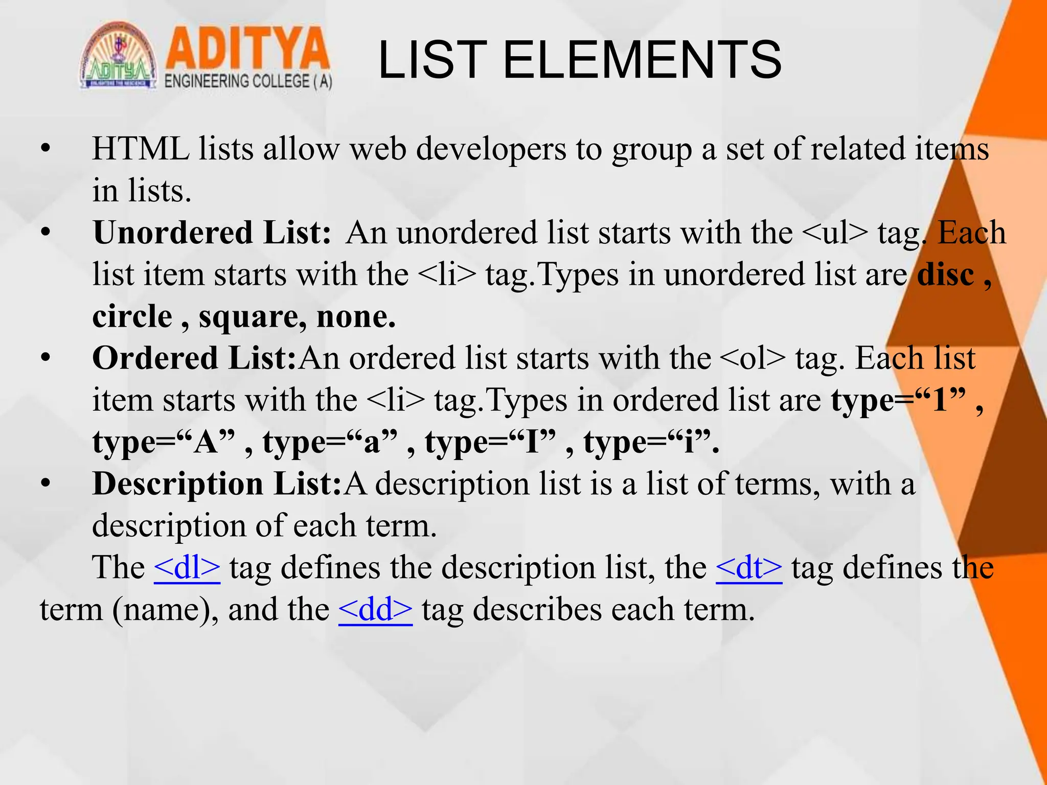 LIST ELEMENTS
• HTML lists allow web developers to group a set of related items
in lists.
• Unordered List: An unordered list starts with the <ul> tag. Each
list item starts with the <li> tag.Types in unordered list are disc ,
circle , square, none.
• Ordered List:An ordered list starts with the <ol> tag. Each list
item starts with the <li> tag.Types in ordered list are type=“1” ,
type=“A” , type=“a” , type=“I” , type=“i”.
• Description List:A description list is a list of terms, with a
description of each term.
The <dl> tag defines the description list, the <dt> tag defines the
term (name), and the <dd> tag describes each term.
 