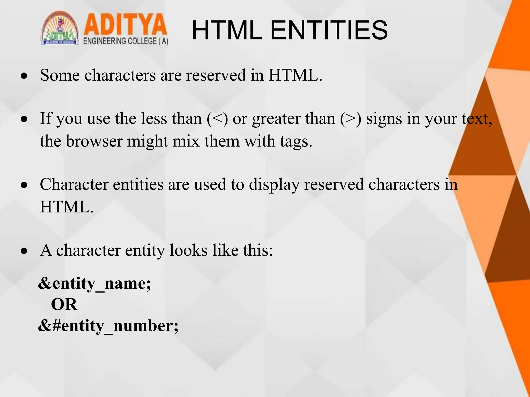 HTML ENTITIES
 Some characters are reserved in HTML.
 If you use the less than (<) or greater than (>) signs in your text,
the browser might mix them with tags.
 Character entities are used to display reserved characters in
HTML.
 A character entity looks like this:
&entity_name;
OR
&#entity_number;
 