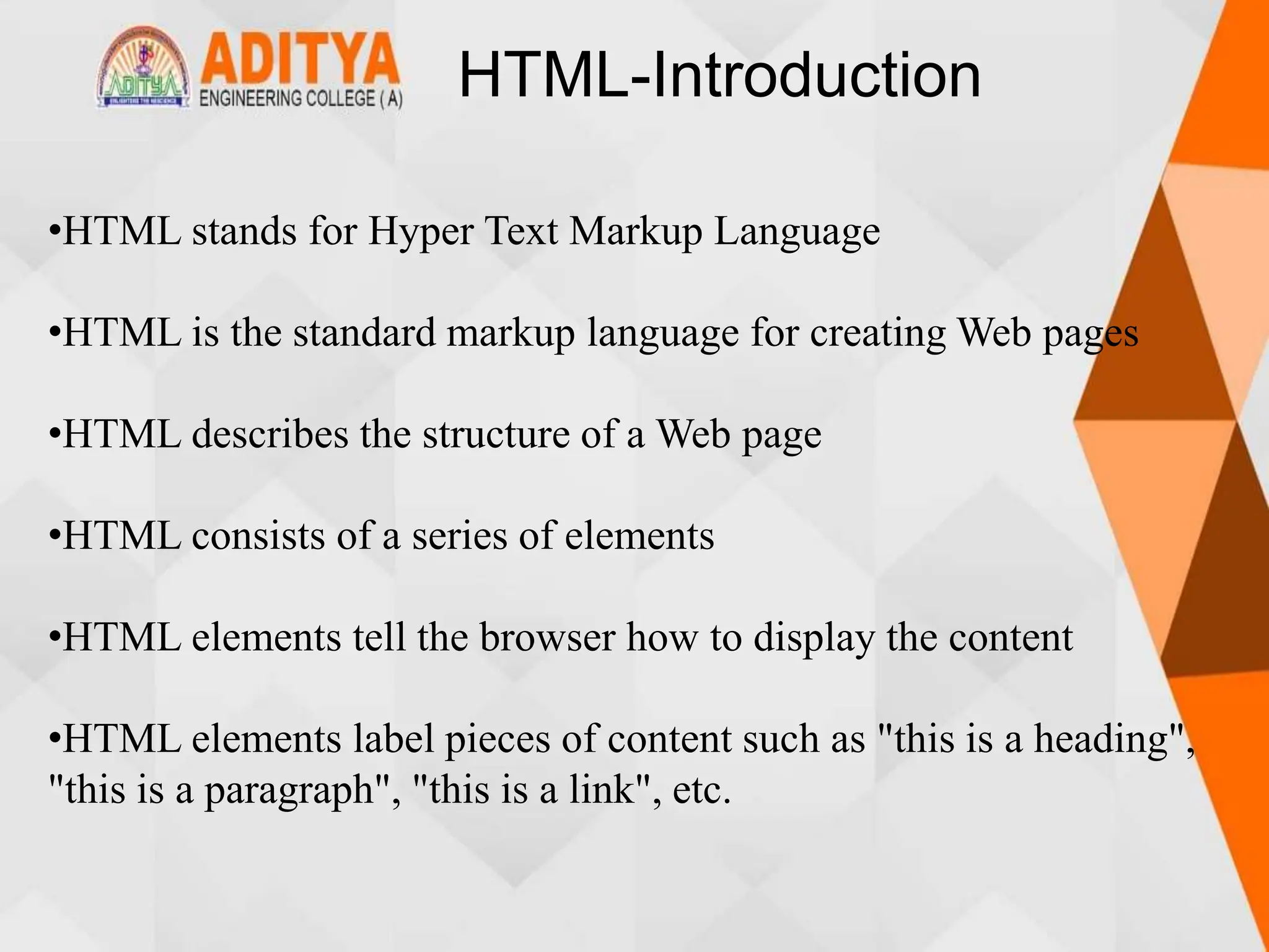 HTML-Introduction
•HTML stands for Hyper Text Markup Language
•HTML is the standard markup language for creating Web pages
•HTML describes the structure of a Web page
•HTML consists of a series of elements
•HTML elements tell the browser how to display the content
•HTML elements label pieces of content such as "this is a heading",
"this is a paragraph", "this is a link", etc.
 