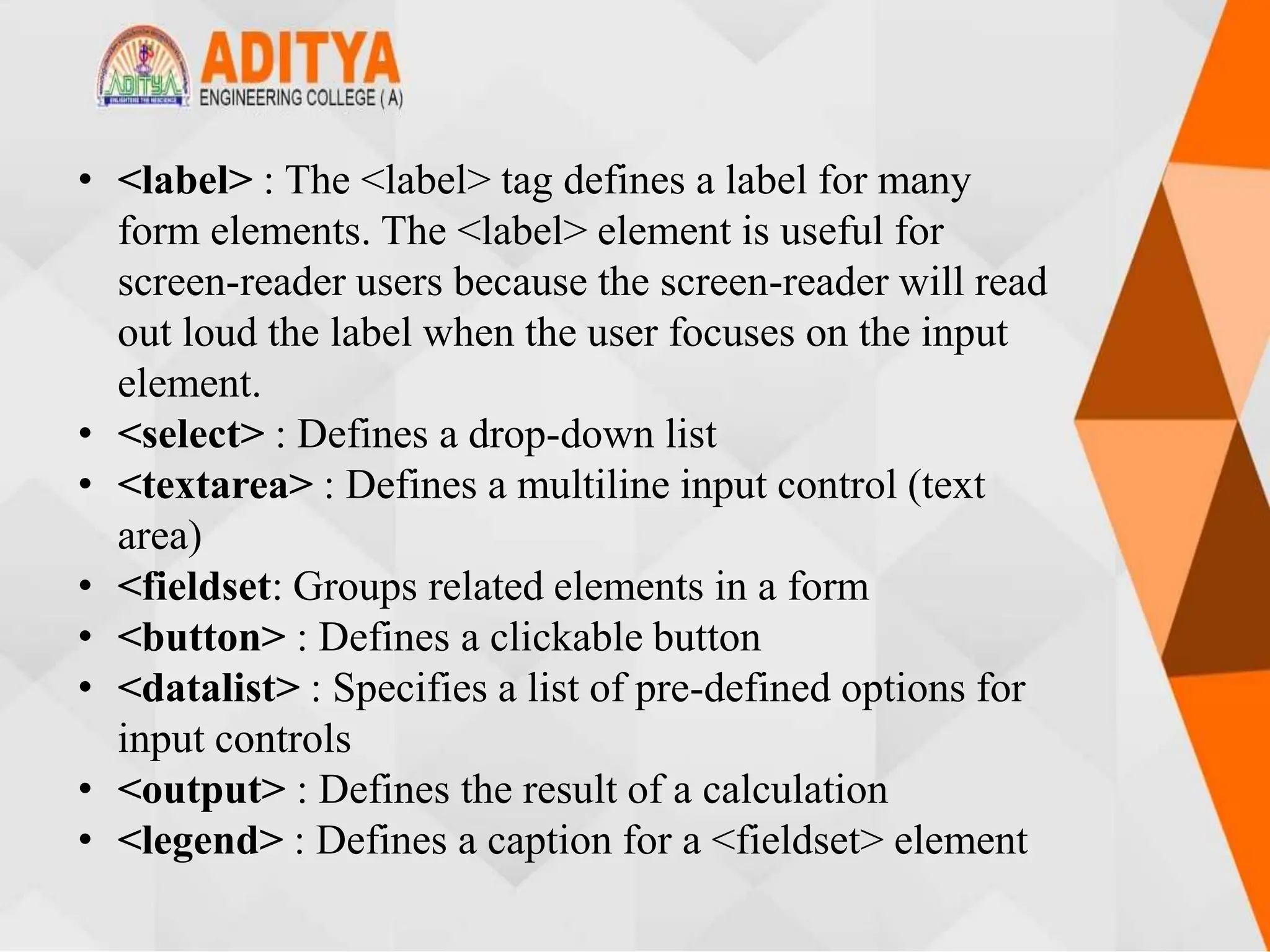 • <label> : The <label> tag defines a label for many
form elements. The <label> element is useful for
screen-reader users because the screen-reader will read
out loud the label when the user focuses on the input
element.
• <select> : Defines a drop-down list
• <textarea> : Defines a multiline input control (text
area)
• <fieldset: Groups related elements in a form
• <button> : Defines a clickable button
• <datalist> : Specifies a list of pre-defined options for
input controls
• <output> : Defines the result of a calculation
• <legend> : Defines a caption for a <fieldset> element
 