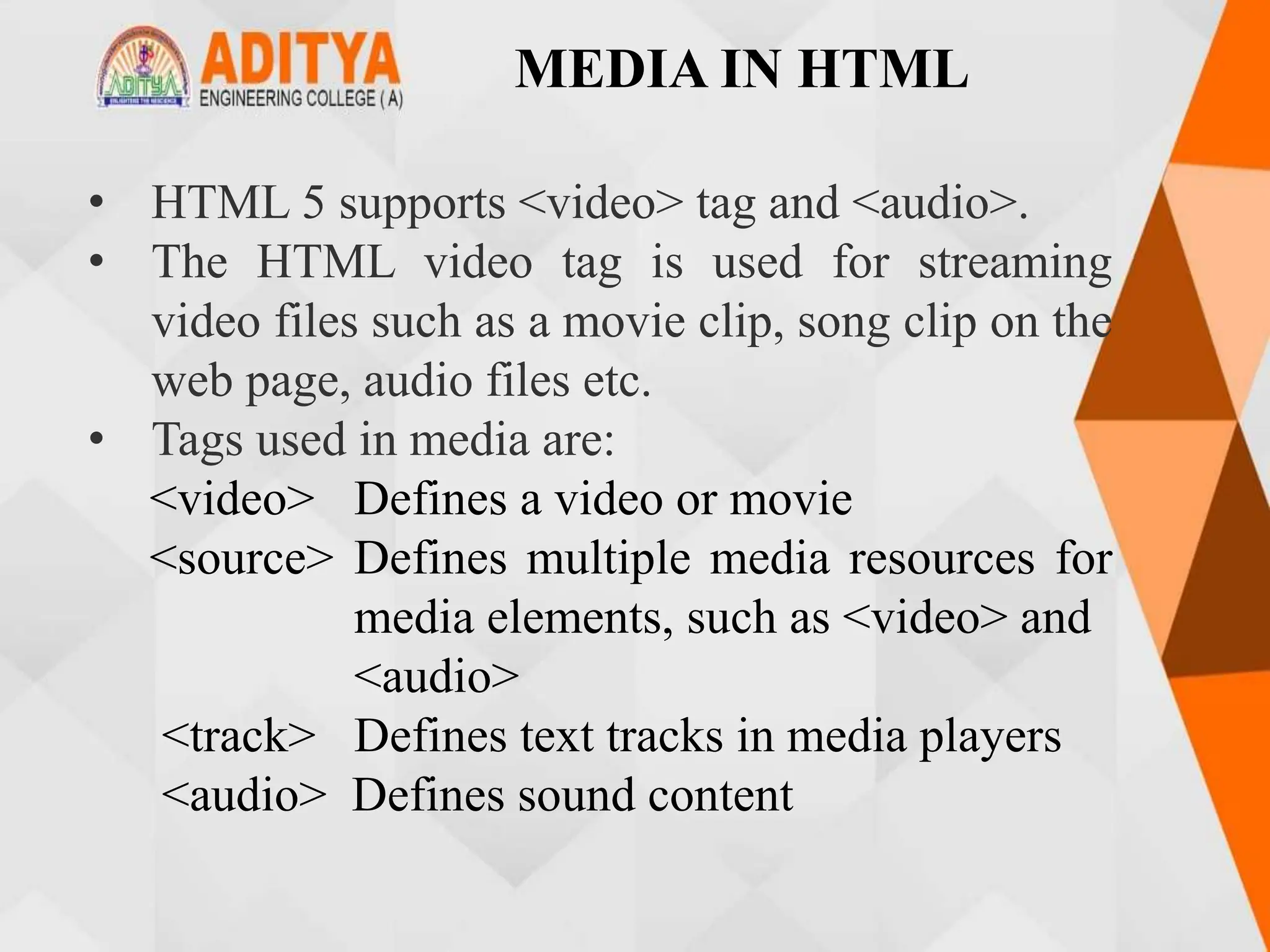 MEDIA IN HTML
• HTML 5 supports <video> tag and <audio>.
• The HTML video tag is used for streaming
video files such as a movie clip, song clip on the
web page, audio files etc.
• Tags used in media are:
<video> Defines a video or movie
<source> Defines multiple media resources for
media elements, such as <video> and
<audio>
<track> Defines text tracks in media players
<audio> Defines sound content
 