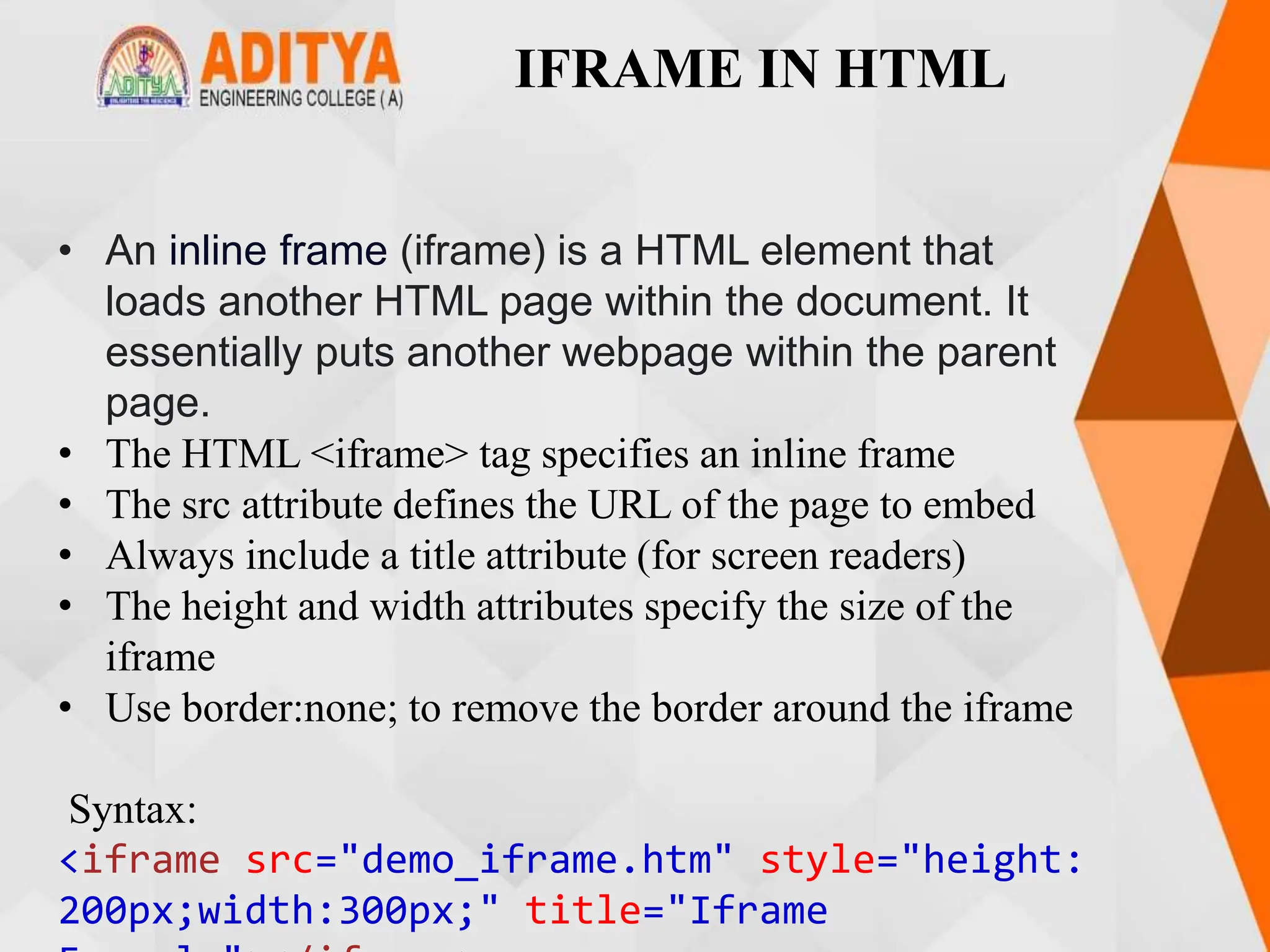 IFRAME IN HTML
• An inline frame (iframe) is a HTML element that
loads another HTML page within the document. It
essentially puts another webpage within the parent
page.
• The HTML <iframe> tag specifies an inline frame
• The src attribute defines the URL of the page to embed
• Always include a title attribute (for screen readers)
• The height and width attributes specify the size of the
iframe
• Use border:none; to remove the border around the iframe
Syntax:
<iframe src="demo_iframe.htm" style="height:
200px;width:300px;" title="Iframe
 