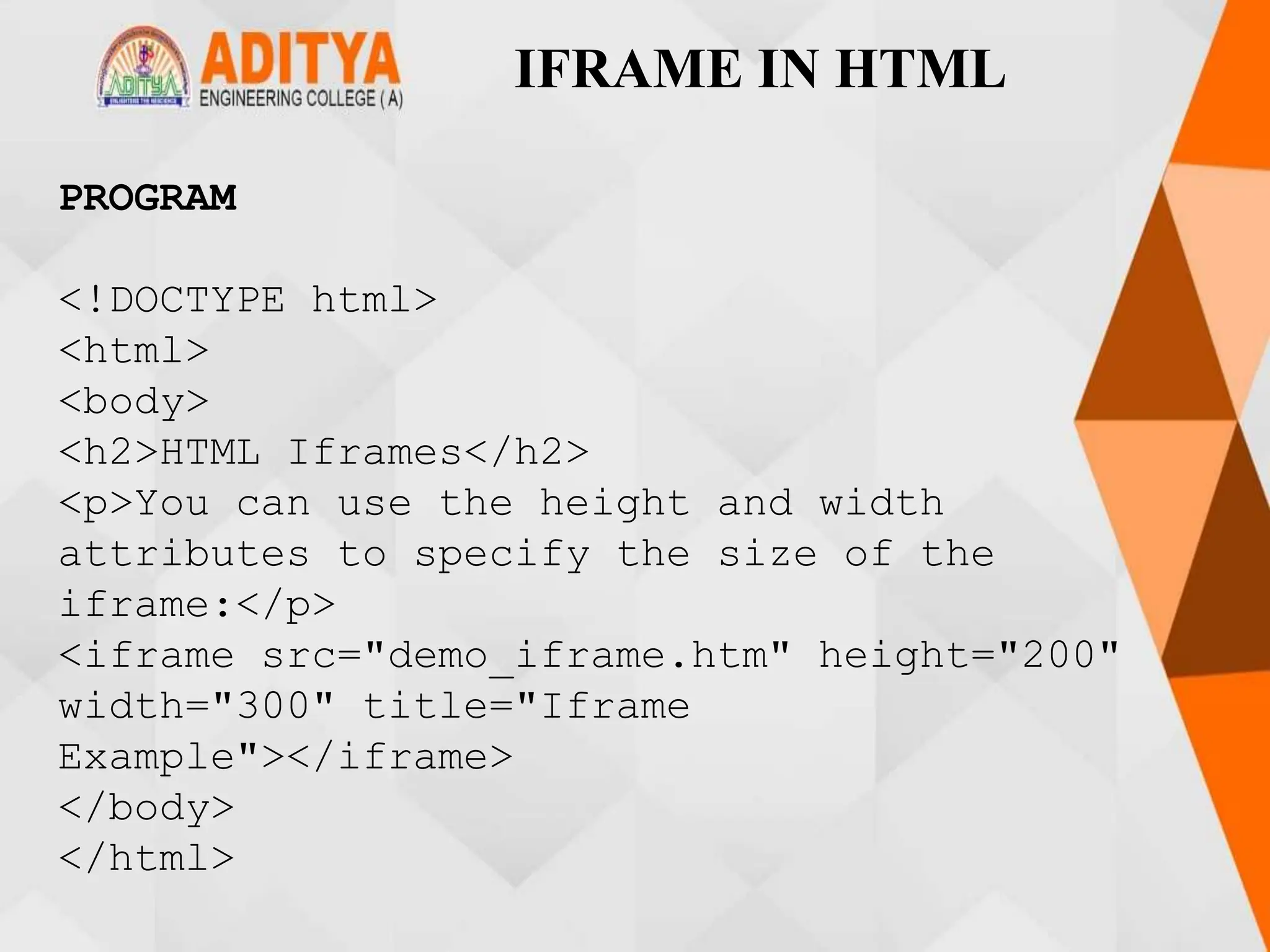 IFRAME IN HTML
PROGRAM
<!DOCTYPE html>
<html>
<body>
<h2>HTML Iframes</h2>
<p>You can use the height and width
attributes to specify the size of the
iframe:</p>
<iframe src="demo_iframe.htm" height="200"
width="300" title="Iframe
Example"></iframe>
</body>
</html>
 