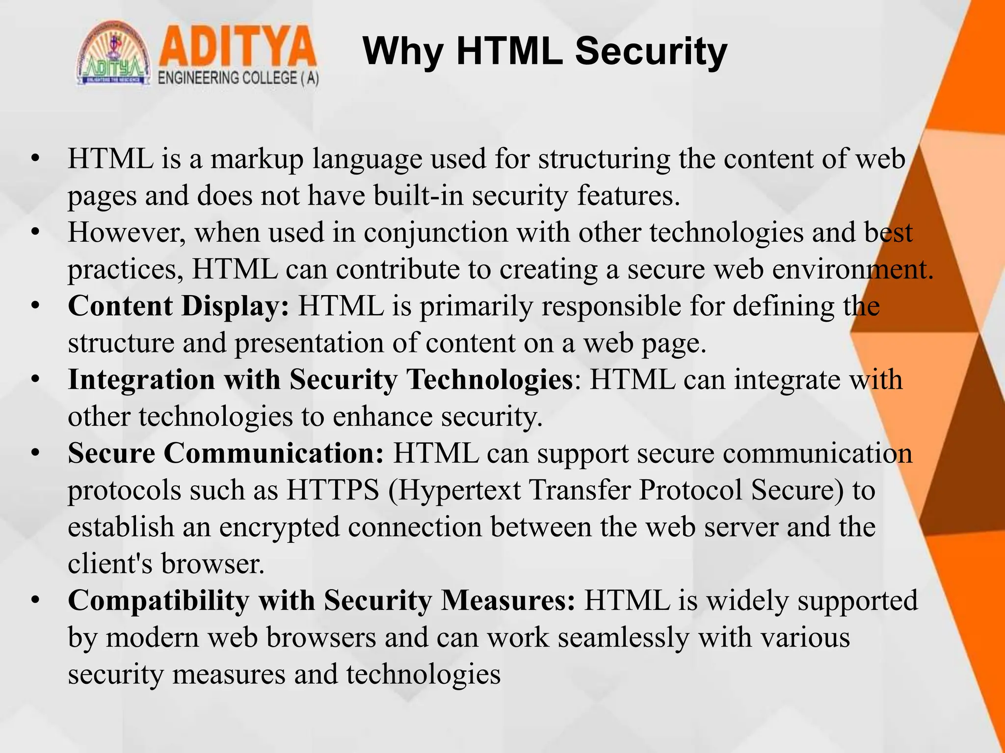 Why HTML Security
• HTML is a markup language used for structuring the content of web
pages and does not have built-in security features.
• However, when used in conjunction with other technologies and best
practices, HTML can contribute to creating a secure web environment.
• Content Display: HTML is primarily responsible for defining the
structure and presentation of content on a web page.
• Integration with Security Technologies: HTML can integrate with
other technologies to enhance security.
• Secure Communication: HTML can support secure communication
protocols such as HTTPS (Hypertext Transfer Protocol Secure) to
establish an encrypted connection between the web server and the
client's browser.
• Compatibility with Security Measures: HTML is widely supported
by modern web browsers and can work seamlessly with various
security measures and technologies
 