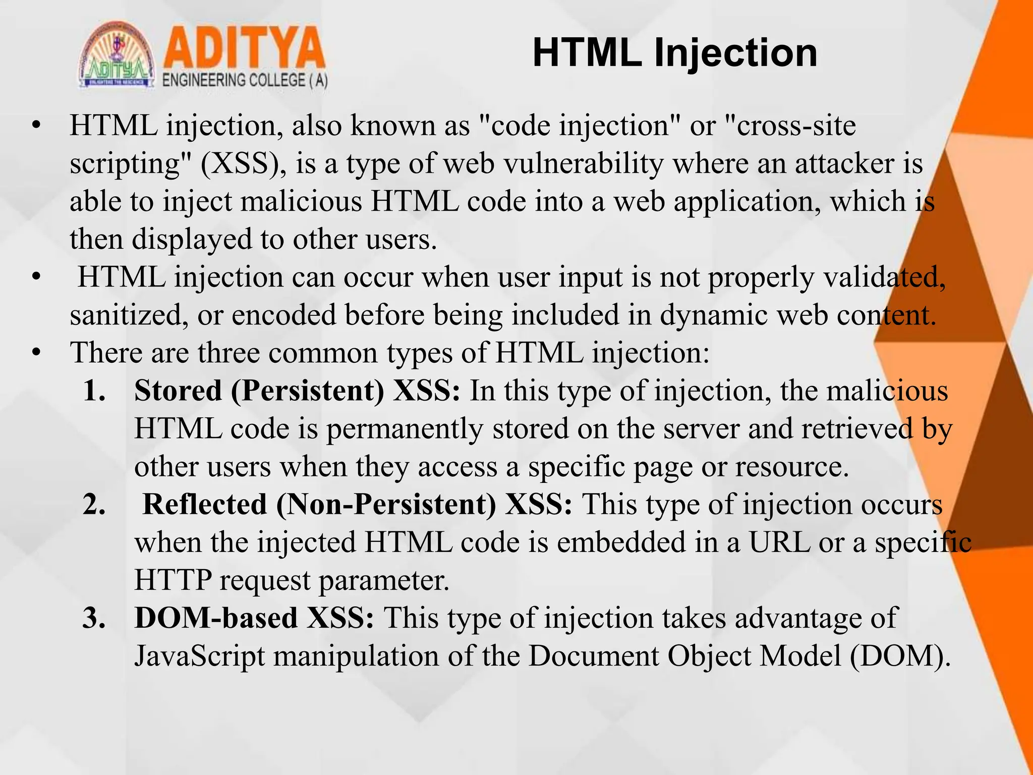 HTML Injection
• HTML injection, also known as "code injection" or "cross-site
scripting" (XSS), is a type of web vulnerability where an attacker is
able to inject malicious HTML code into a web application, which is
then displayed to other users.
• HTML injection can occur when user input is not properly validated,
sanitized, or encoded before being included in dynamic web content.
• There are three common types of HTML injection:
1. Stored (Persistent) XSS: In this type of injection, the malicious
HTML code is permanently stored on the server and retrieved by
other users when they access a specific page or resource.
2. Reflected (Non-Persistent) XSS: This type of injection occurs
when the injected HTML code is embedded in a URL or a specific
HTTP request parameter.
3. DOM-based XSS: This type of injection takes advantage of
JavaScript manipulation of the Document Object Model (DOM).
 