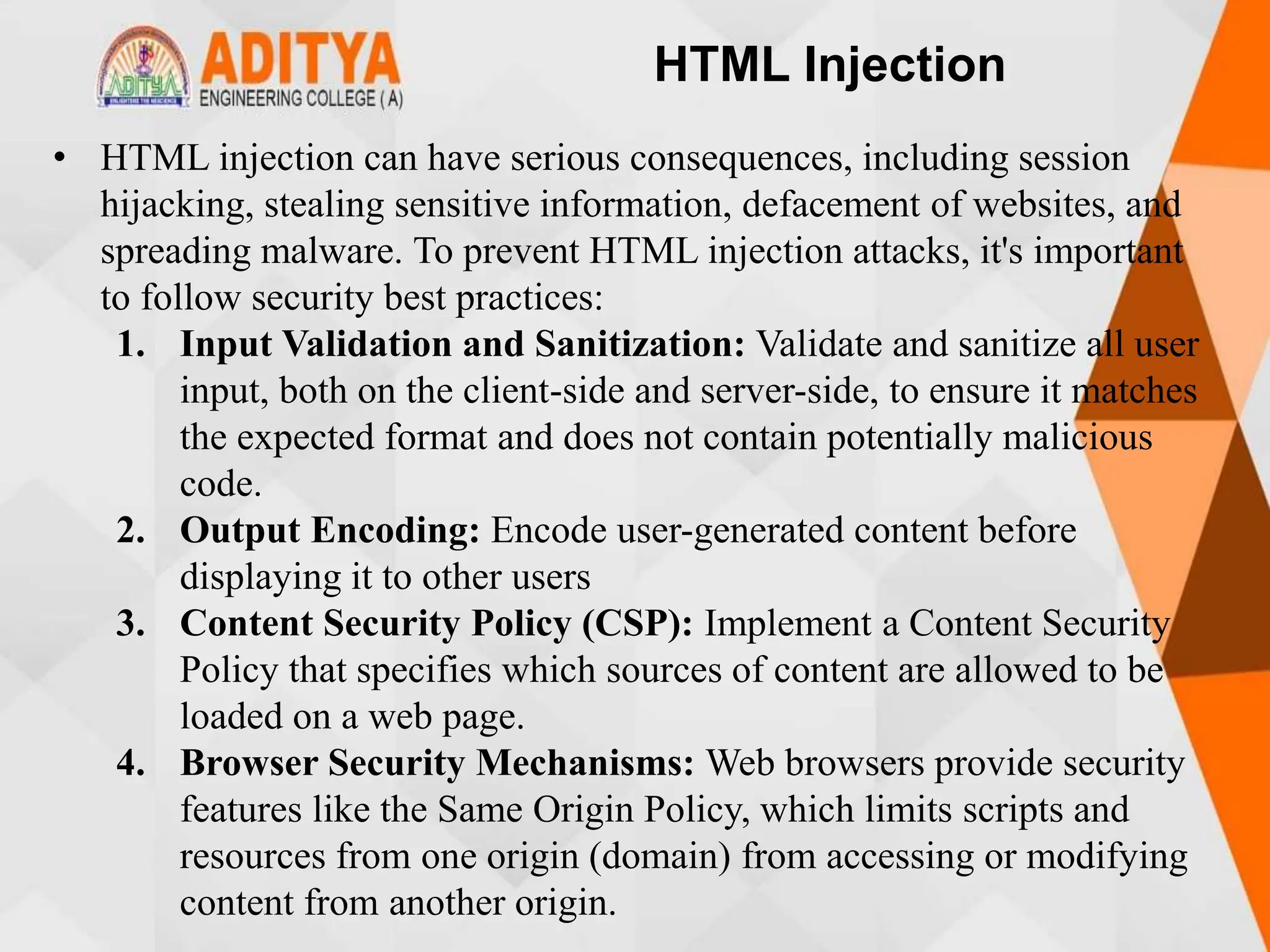 HTML Injection
• HTML injection can have serious consequences, including session
hijacking, stealing sensitive information, defacement of websites, and
spreading malware. To prevent HTML injection attacks, it's important
to follow security best practices:
1. Input Validation and Sanitization: Validate and sanitize all user
input, both on the client-side and server-side, to ensure it matches
the expected format and does not contain potentially malicious
code.
2. Output Encoding: Encode user-generated content before
displaying it to other users
3. Content Security Policy (CSP): Implement a Content Security
Policy that specifies which sources of content are allowed to be
loaded on a web page.
4. Browser Security Mechanisms: Web browsers provide security
features like the Same Origin Policy, which limits scripts and
resources from one origin (domain) from accessing or modifying
content from another origin.
 