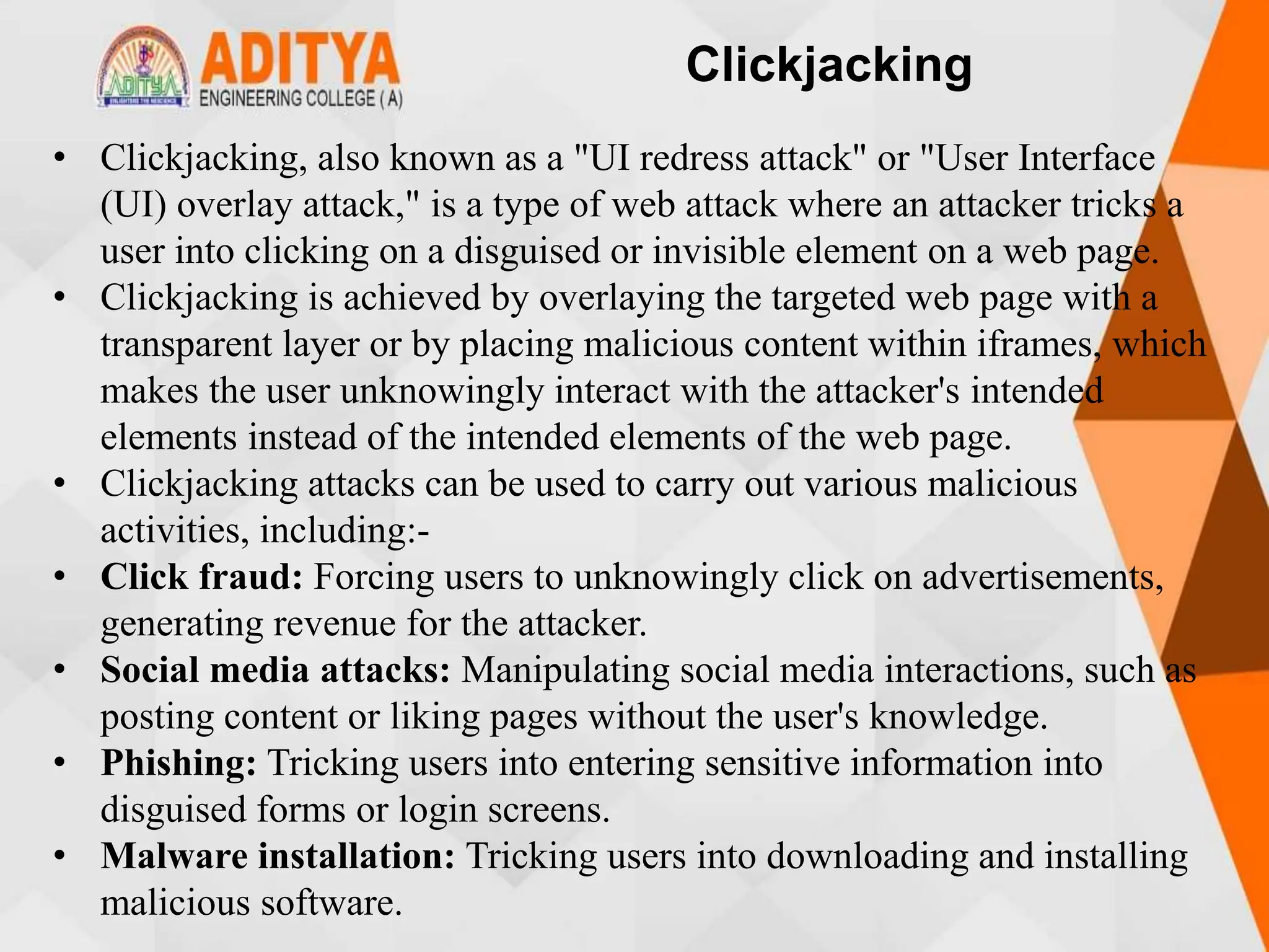 Clickjacking
• Clickjacking, also known as a "UI redress attack" or "User Interface
(UI) overlay attack," is a type of web attack where an attacker tricks a
user into clicking on a disguised or invisible element on a web page.
• Clickjacking is achieved by overlaying the targeted web page with a
transparent layer or by placing malicious content within iframes, which
makes the user unknowingly interact with the attacker's intended
elements instead of the intended elements of the web page.
• Clickjacking attacks can be used to carry out various malicious
activities, including:-
• Click fraud: Forcing users to unknowingly click on advertisements,
generating revenue for the attacker.
• Social media attacks: Manipulating social media interactions, such as
posting content or liking pages without the user's knowledge.
• Phishing: Tricking users into entering sensitive information into
disguised forms or login screens.
• Malware installation: Tricking users into downloading and installing
malicious software.
 
