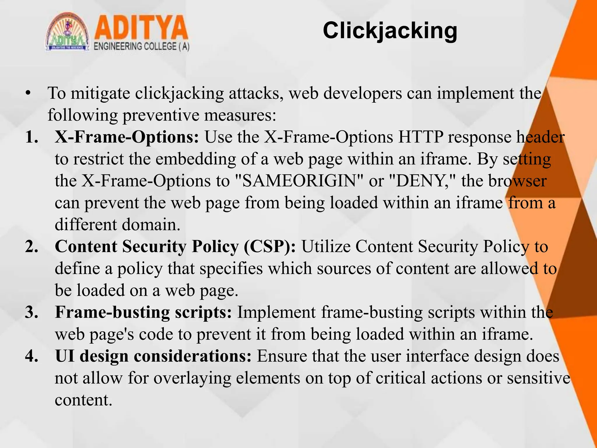 Clickjacking
• To mitigate clickjacking attacks, web developers can implement the
following preventive measures:
1. X-Frame-Options: Use the X-Frame-Options HTTP response header
to restrict the embedding of a web page within an iframe. By setting
the X-Frame-Options to "SAMEORIGIN" or "DENY," the browser
can prevent the web page from being loaded within an iframe from a
different domain.
2. Content Security Policy (CSP): Utilize Content Security Policy to
define a policy that specifies which sources of content are allowed to
be loaded on a web page.
3. Frame-busting scripts: Implement frame-busting scripts within the
web page's code to prevent it from being loaded within an iframe.
4. UI design considerations: Ensure that the user interface design does
not allow for overlaying elements on top of critical actions or sensitive
content.
 
