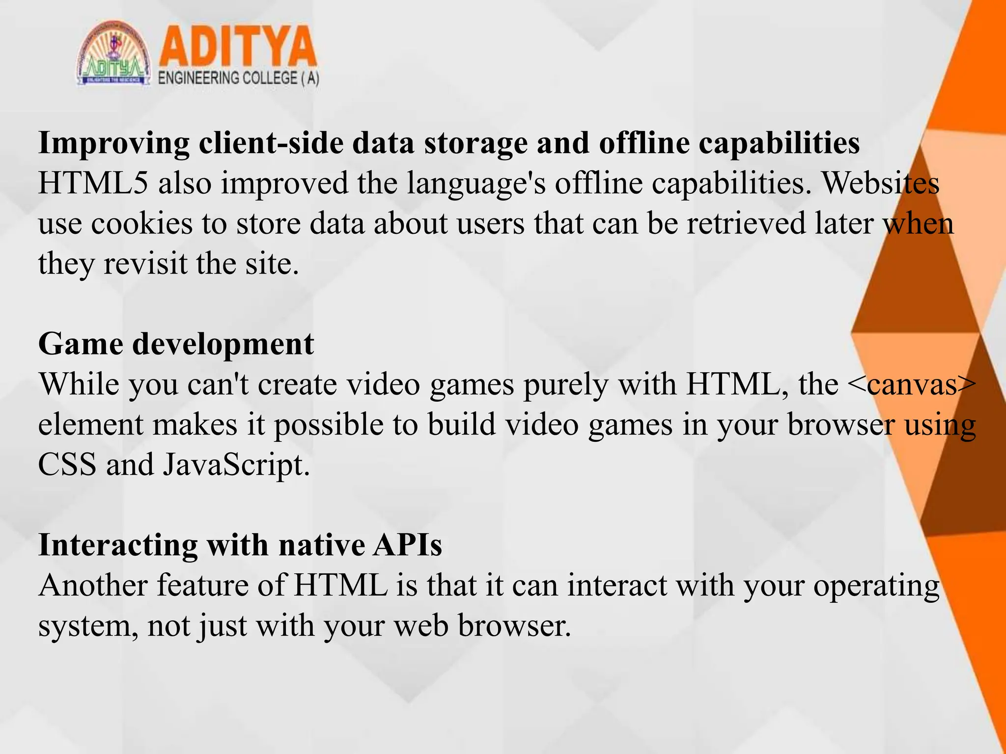 Improving client-side data storage and offline capabilities
HTML5 also improved the language's offline capabilities. Websites
use cookies to store data about users that can be retrieved later when
they revisit the site.
Game development
While you can't create video games purely with HTML, the <canvas>
element makes it possible to build video games in your browser using
CSS and JavaScript.
Interacting with native APIs
Another feature of HTML is that it can interact with your operating
system, not just with your web browser.
 
