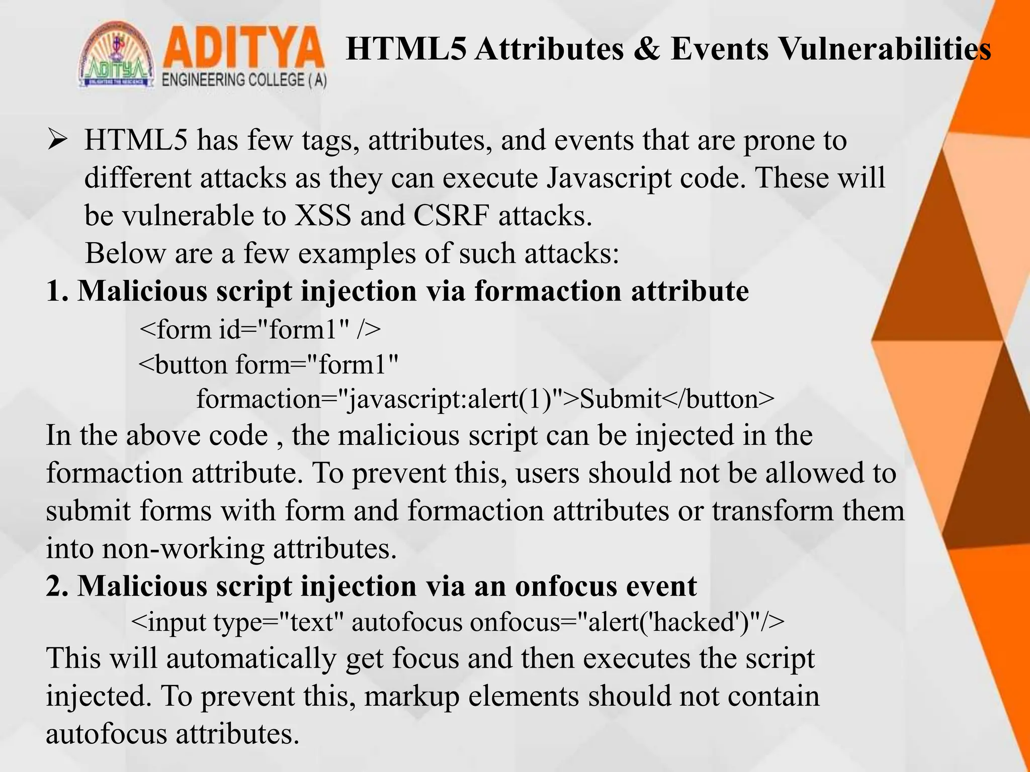 HTML5 Attributes & Events Vulnerabilities
 HTML5 has few tags, attributes, and events that are prone to
different attacks as they can execute Javascript code. These will
be vulnerable to XSS and CSRF attacks.
Below are a few examples of such attacks:
1. Malicious script injection via formaction attribute
<form id="form1" />
<button form="form1"
formaction="javascript:alert(1)">Submit</button>
In the above code , the malicious script can be injected in the
formaction attribute. To prevent this, users should not be allowed to
submit forms with form and formaction attributes or transform them
into non-working attributes.
2. Malicious script injection via an onfocus event
<input type="text" autofocus onfocus="alert('hacked')"/>
This will automatically get focus and then executes the script
injected. To prevent this, markup elements should not contain
autofocus attributes.
 