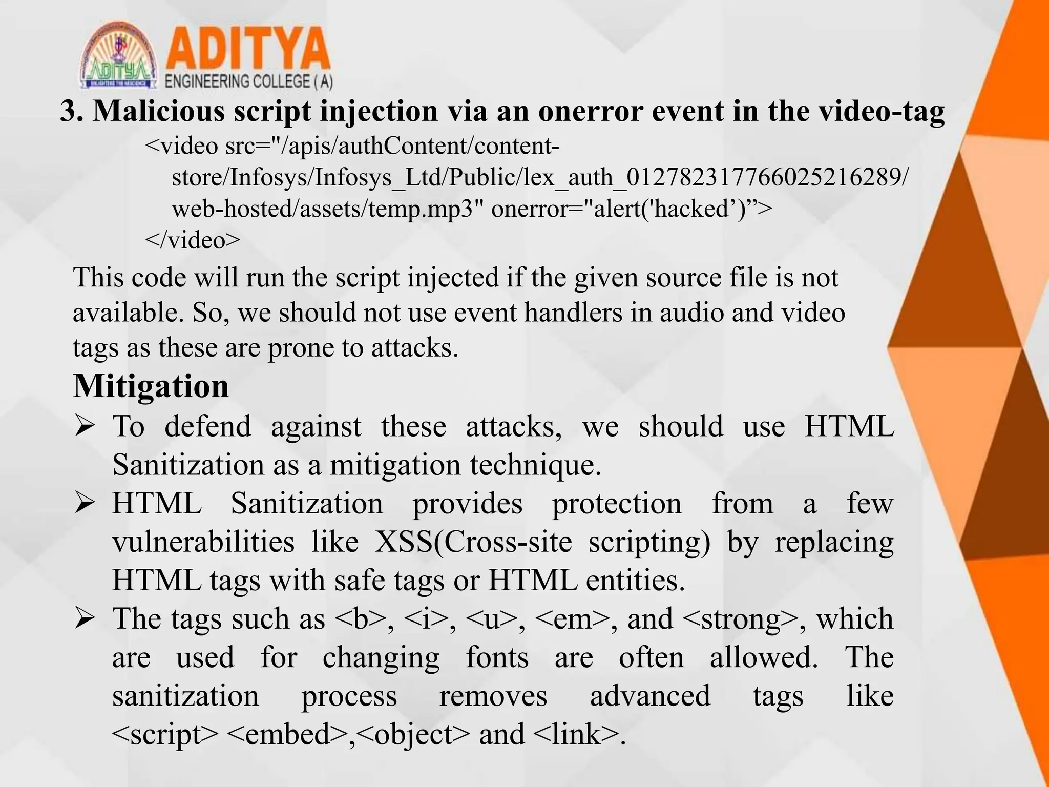 This code will run the script injected if the given source file is not
available. So, we should not use event handlers in audio and video
tags as these are prone to attacks.
Mitigation
 To defend against these attacks, we should use HTML
Sanitization as a mitigation technique.
 HTML Sanitization provides protection from a few
vulnerabilities like XSS(Cross-site scripting) by replacing
HTML tags with safe tags or HTML entities.
 The tags such as <b>, <i>, <u>, <em>, and <strong>, which
are used for changing fonts are often allowed. The
sanitization process removes advanced tags like
<script> <embed>,<object> and <link>.
3. Malicious script injection via an onerror event in the video-tag
<video src="/apis/authContent/content-
store/Infosys/Infosys_Ltd/Public/lex_auth_012782317766025216289/
web-hosted/assets/temp.mp3" onerror="alert('hacked’)”>
</video>
 