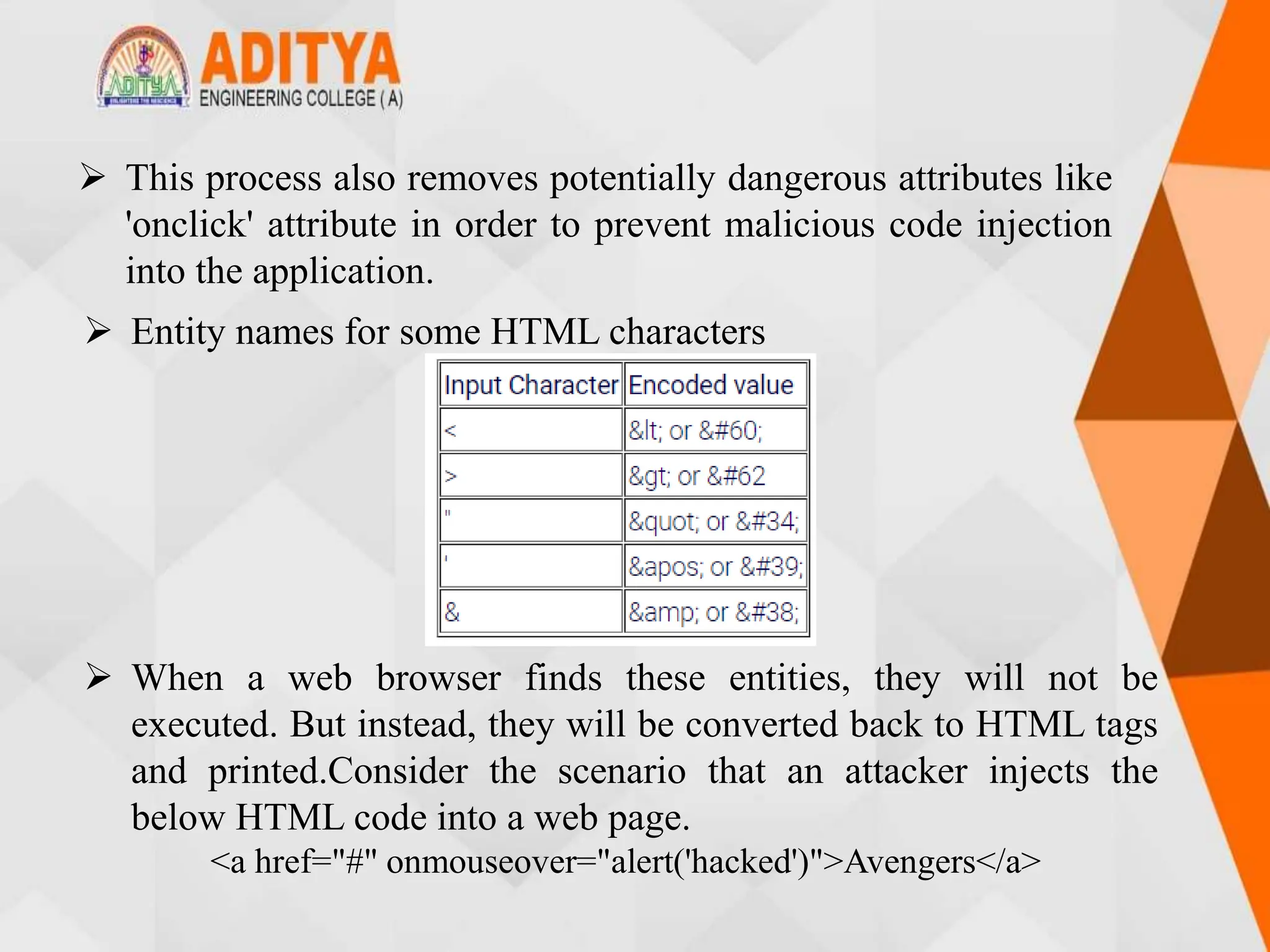  This process also removes potentially dangerous attributes like
'onclick' attribute in order to prevent malicious code injection
into the application.
 Entity names for some HTML characters
 When a web browser finds these entities, they will not be
executed. But instead, they will be converted back to HTML tags
and printed.Consider the scenario that an attacker injects the
below HTML code into a web page.
<a href="#" onmouseover="alert('hacked')">Avengers</a>
 