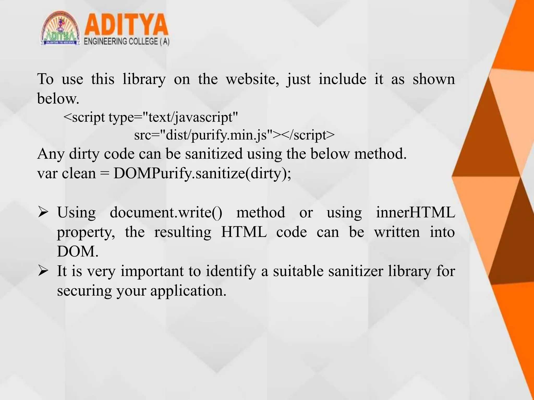 To use this library on the website, just include it as shown
below.
<script type="text/javascript"
src="dist/purify.min.js"></script>
Any dirty code can be sanitized using the below method.
var clean = DOMPurify.sanitize(dirty);
 Using document.write() method or using innerHTML
property, the resulting HTML code can be written into
DOM.
 It is very important to identify a suitable sanitizer library for
securing your application.
 