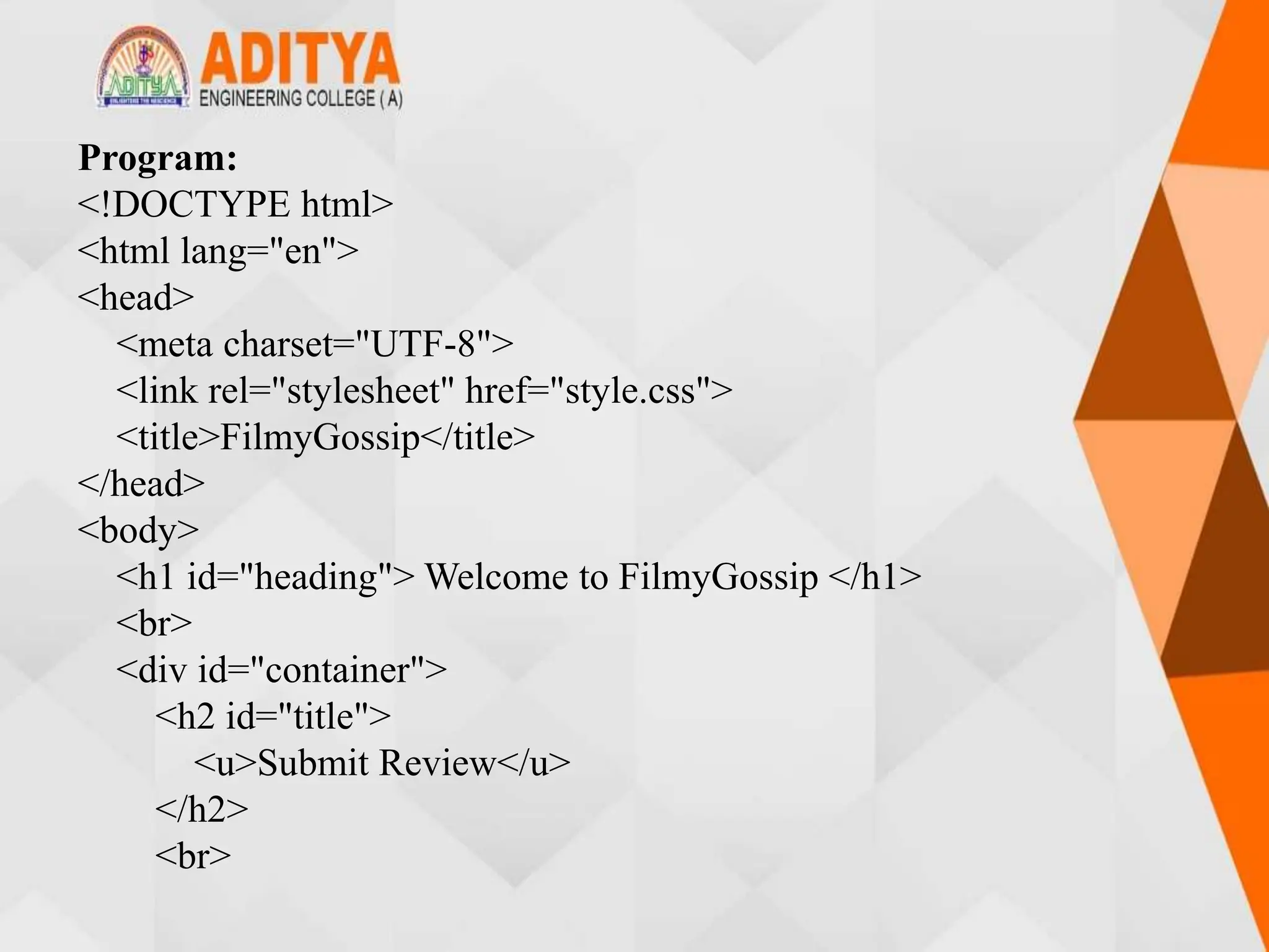 Program:
<!DOCTYPE html>
<html lang="en">
<head>
<meta charset="UTF-8">
<link rel="stylesheet" href="style.css">
<title>FilmyGossip</title>
</head>
<body>
<h1 id="heading"> Welcome to FilmyGossip </h1>
<br>
<div id="container">
<h2 id="title">
<u>Submit Review</u>
</h2>
<br>
 