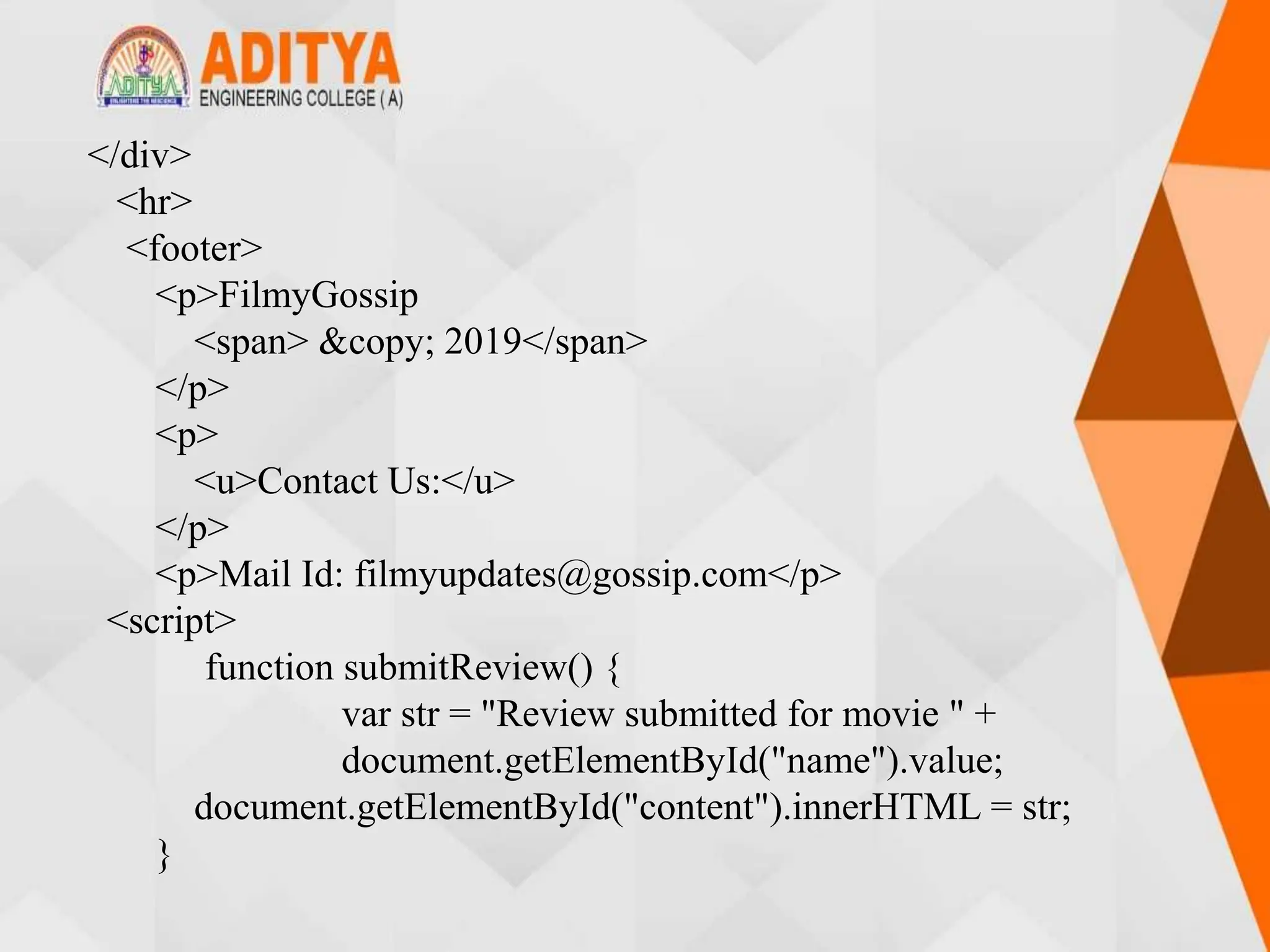 </div>
<hr>
<footer>
<p>FilmyGossip
<span> &copy; 2019</span>
</p>
<p>
<u>Contact Us:</u>
</p>
<p>Mail Id: filmyupdates@gossip.com</p>
<script>
function submitReview() {
var str = "Review submitted for movie " +
document.getElementById("name").value;
document.getElementById("content").innerHTML = str;
}
 