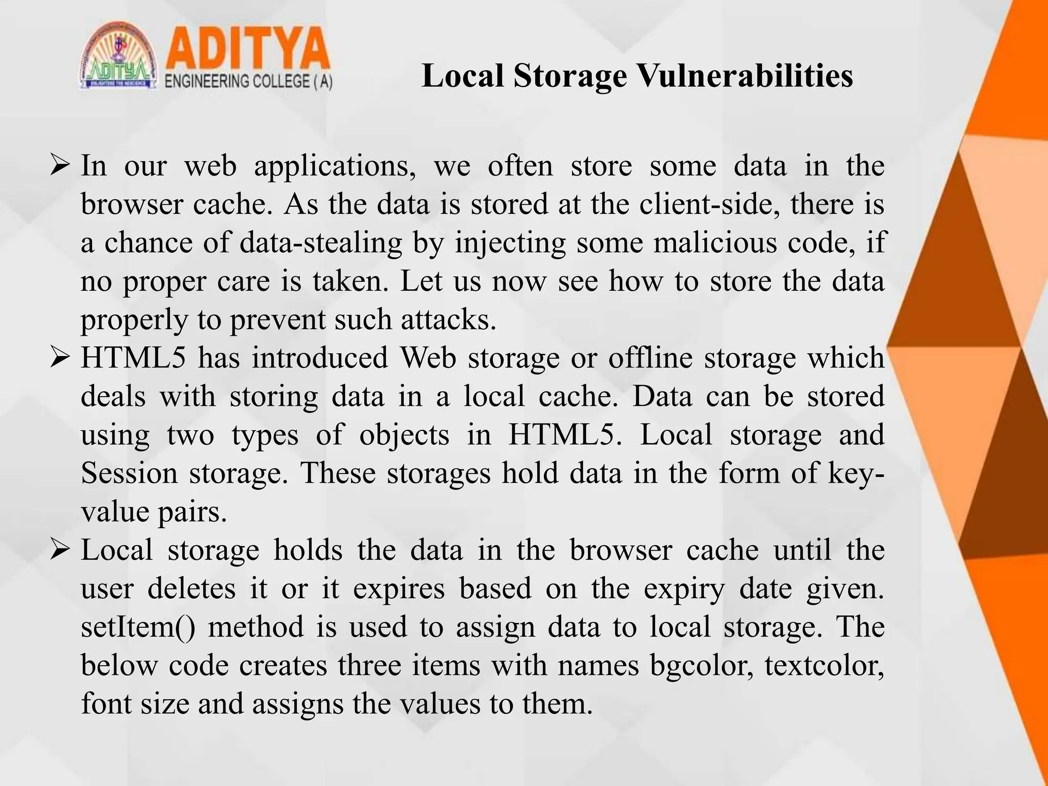  In our web applications, we often store some data in the
browser cache. As the data is stored at the client-side, there is
a chance of data-stealing by injecting some malicious code, if
no proper care is taken. Let us now see how to store the data
properly to prevent such attacks.
 HTML5 has introduced Web storage or offline storage which
deals with storing data in a local cache. Data can be stored
using two types of objects in HTML5. Local storage and
Session storage. These storages hold data in the form of key-
value pairs.
 Local storage holds the data in the browser cache until the
user deletes it or it expires based on the expiry date given.
setItem() method is used to assign data to local storage. The
below code creates three items with names bgcolor, textcolor,
font size and assigns the values to them.
Local Storage Vulnerabilities
 