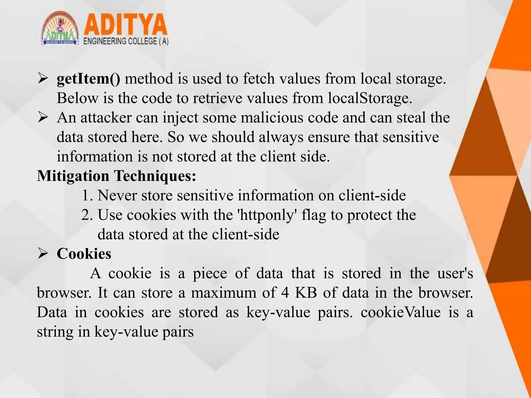  getItem() method is used to fetch values from local storage.
Below is the code to retrieve values from localStorage.
 An attacker can inject some malicious code and can steal the
data stored here. So we should always ensure that sensitive
information is not stored at the client side.
Mitigation Techniques:
1. Never store sensitive information on client-side
2. Use cookies with the 'httponly' flag to protect the
data stored at the client-side
 Cookies
A cookie is a piece of data that is stored in the user's
browser. It can store a maximum of 4 KB of data in the browser.
Data in cookies are stored as key-value pairs. cookieValue is a
string in key-value pairs
 